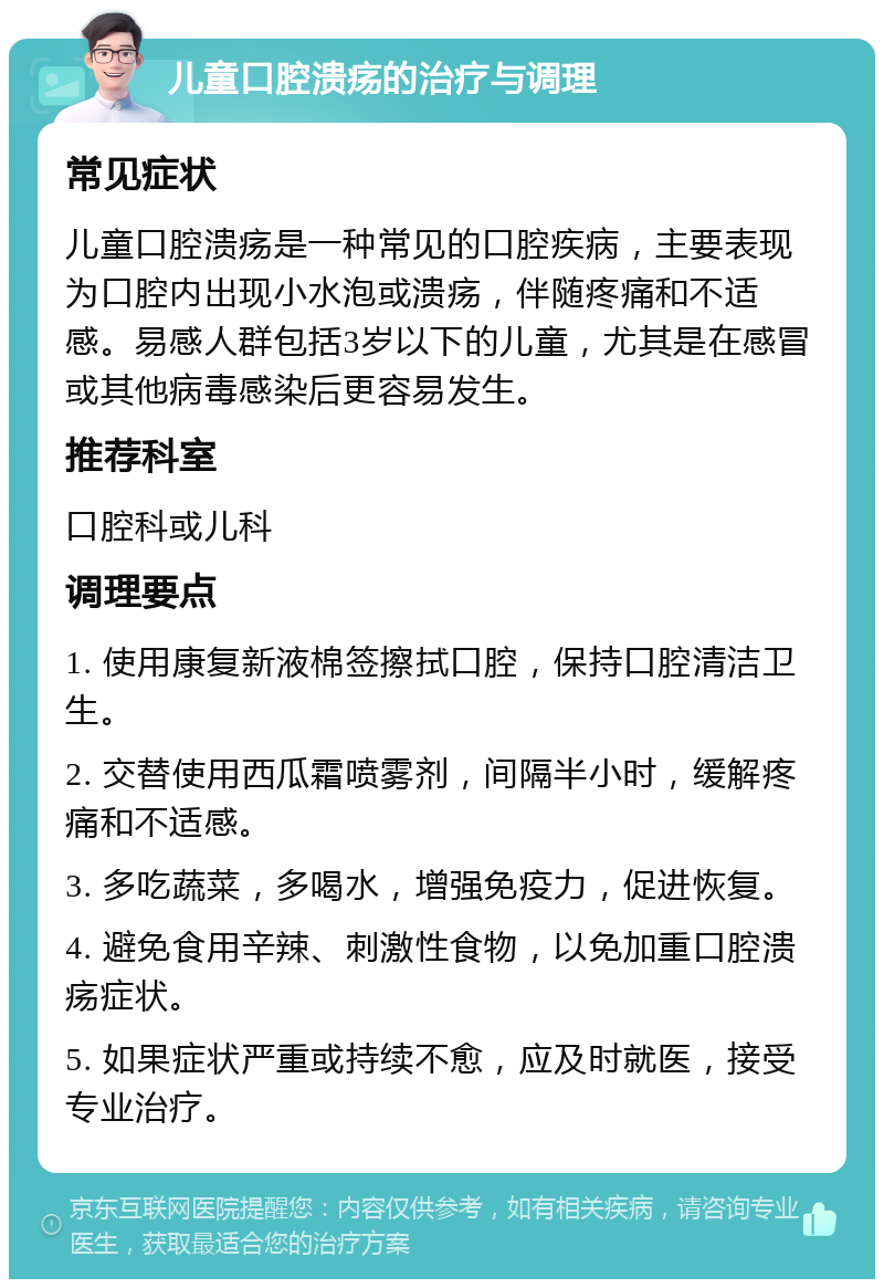 儿童口腔溃疡的治疗与调理 常见症状 儿童口腔溃疡是一种常见的口腔疾病，主要表现为口腔内出现小水泡或溃疡，伴随疼痛和不适感。易感人群包括3岁以下的儿童，尤其是在感冒或其他病毒感染后更容易发生。 推荐科室 口腔科或儿科 调理要点 1. 使用康复新液棉签擦拭口腔，保持口腔清洁卫生。 2. 交替使用西瓜霜喷雾剂，间隔半小时，缓解疼痛和不适感。 3. 多吃蔬菜，多喝水，增强免疫力，促进恢复。 4. 避免食用辛辣、刺激性食物，以免加重口腔溃疡症状。 5. 如果症状严重或持续不愈，应及时就医，接受专业治疗。