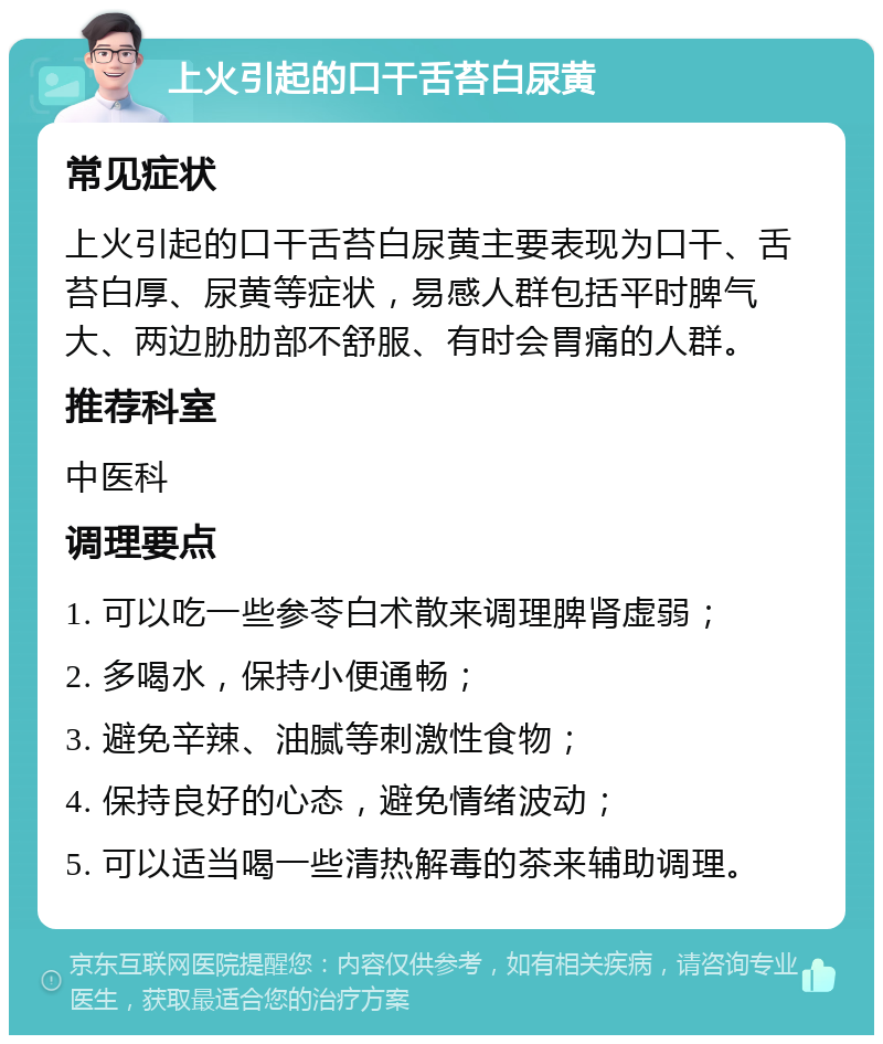 上火引起的口干舌苔白尿黄 常见症状 上火引起的口干舌苔白尿黄主要表现为口干、舌苔白厚、尿黄等症状，易感人群包括平时脾气大、两边胁肋部不舒服、有时会胃痛的人群。 推荐科室 中医科 调理要点 1. 可以吃一些参苓白术散来调理脾肾虚弱； 2. 多喝水，保持小便通畅； 3. 避免辛辣、油腻等刺激性食物； 4. 保持良好的心态，避免情绪波动； 5. 可以适当喝一些清热解毒的茶来辅助调理。