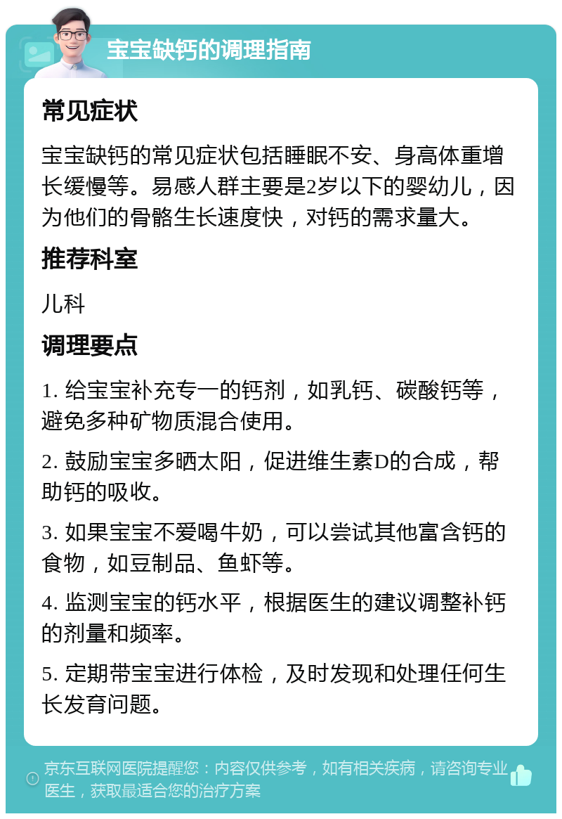 宝宝缺钙的调理指南 常见症状 宝宝缺钙的常见症状包括睡眠不安、身高体重增长缓慢等。易感人群主要是2岁以下的婴幼儿，因为他们的骨骼生长速度快，对钙的需求量大。 推荐科室 儿科 调理要点 1. 给宝宝补充专一的钙剂，如乳钙、碳酸钙等，避免多种矿物质混合使用。 2. 鼓励宝宝多晒太阳，促进维生素D的合成，帮助钙的吸收。 3. 如果宝宝不爱喝牛奶，可以尝试其他富含钙的食物，如豆制品、鱼虾等。 4. 监测宝宝的钙水平，根据医生的建议调整补钙的剂量和频率。 5. 定期带宝宝进行体检，及时发现和处理任何生长发育问题。