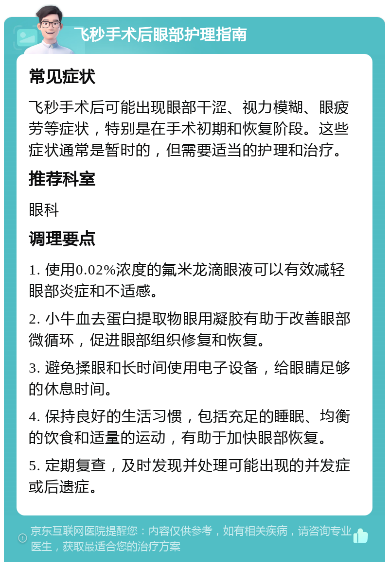 飞秒手术后眼部护理指南 常见症状 飞秒手术后可能出现眼部干涩、视力模糊、眼疲劳等症状，特别是在手术初期和恢复阶段。这些症状通常是暂时的，但需要适当的护理和治疗。 推荐科室 眼科 调理要点 1. 使用0.02%浓度的氟米龙滴眼液可以有效减轻眼部炎症和不适感。 2. 小牛血去蛋白提取物眼用凝胶有助于改善眼部微循环，促进眼部组织修复和恢复。 3. 避免揉眼和长时间使用电子设备，给眼睛足够的休息时间。 4. 保持良好的生活习惯，包括充足的睡眠、均衡的饮食和适量的运动，有助于加快眼部恢复。 5. 定期复查，及时发现并处理可能出现的并发症或后遗症。