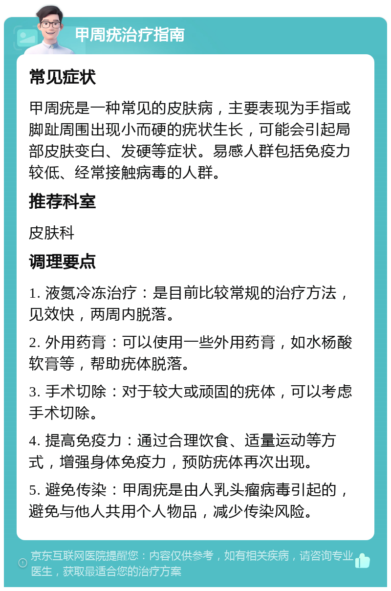 甲周疣治疗指南 常见症状 甲周疣是一种常见的皮肤病，主要表现为手指或脚趾周围出现小而硬的疣状生长，可能会引起局部皮肤变白、发硬等症状。易感人群包括免疫力较低、经常接触病毒的人群。 推荐科室 皮肤科 调理要点 1. 液氮冷冻治疗：是目前比较常规的治疗方法，见效快，两周内脱落。 2. 外用药膏：可以使用一些外用药膏，如水杨酸软膏等，帮助疣体脱落。 3. 手术切除：对于较大或顽固的疣体，可以考虑手术切除。 4. 提高免疫力：通过合理饮食、适量运动等方式，增强身体免疫力，预防疣体再次出现。 5. 避免传染：甲周疣是由人乳头瘤病毒引起的，避免与他人共用个人物品，减少传染风险。