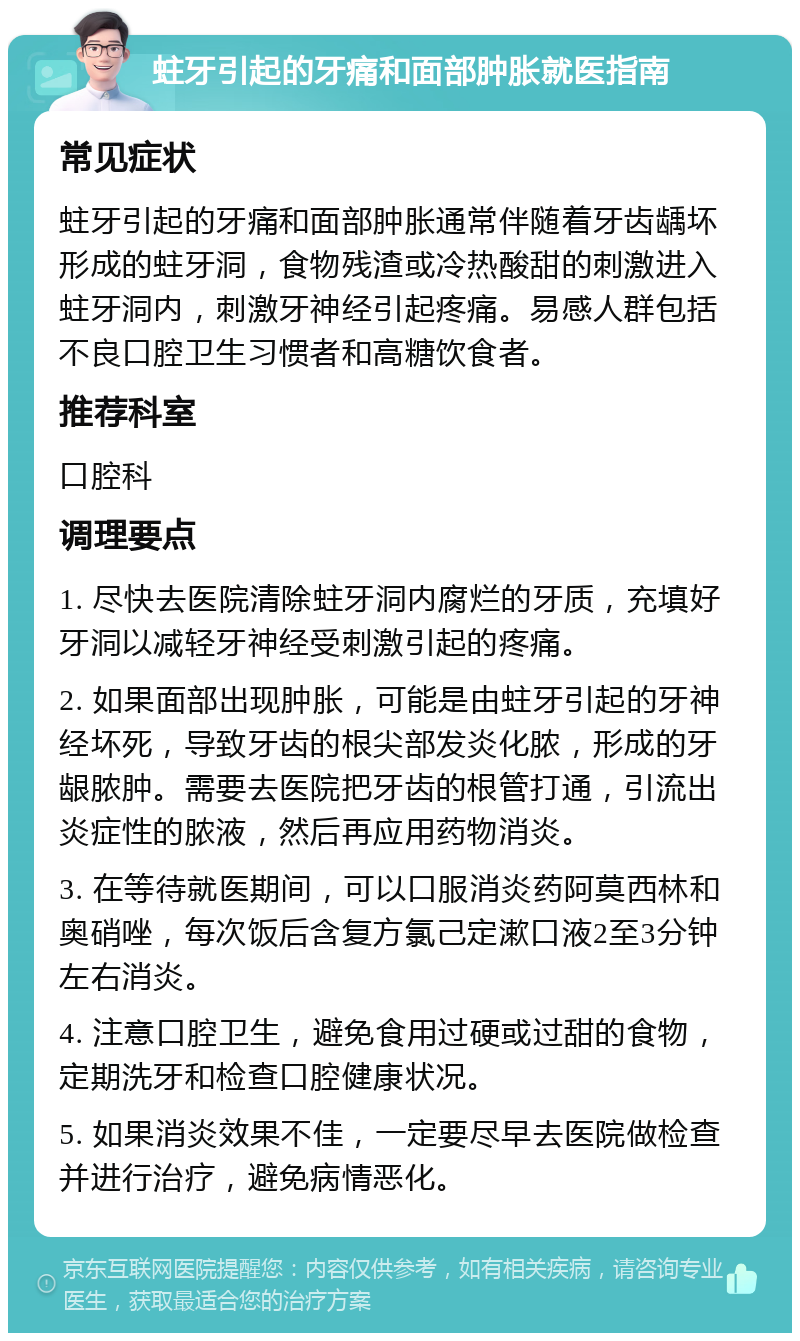 蛀牙引起的牙痛和面部肿胀就医指南 常见症状 蛀牙引起的牙痛和面部肿胀通常伴随着牙齿龋坏形成的蛀牙洞，食物残渣或冷热酸甜的刺激进入蛀牙洞内，刺激牙神经引起疼痛。易感人群包括不良口腔卫生习惯者和高糖饮食者。 推荐科室 口腔科 调理要点 1. 尽快去医院清除蛀牙洞内腐烂的牙质，充填好牙洞以减轻牙神经受刺激引起的疼痛。 2. 如果面部出现肿胀，可能是由蛀牙引起的牙神经坏死，导致牙齿的根尖部发炎化脓，形成的牙龈脓肿。需要去医院把牙齿的根管打通，引流出炎症性的脓液，然后再应用药物消炎。 3. 在等待就医期间，可以口服消炎药阿莫西林和奥硝唑，每次饭后含复方氯己定漱口液2至3分钟左右消炎。 4. 注意口腔卫生，避免食用过硬或过甜的食物，定期洗牙和检查口腔健康状况。 5. 如果消炎效果不佳，一定要尽早去医院做检查并进行治疗，避免病情恶化。