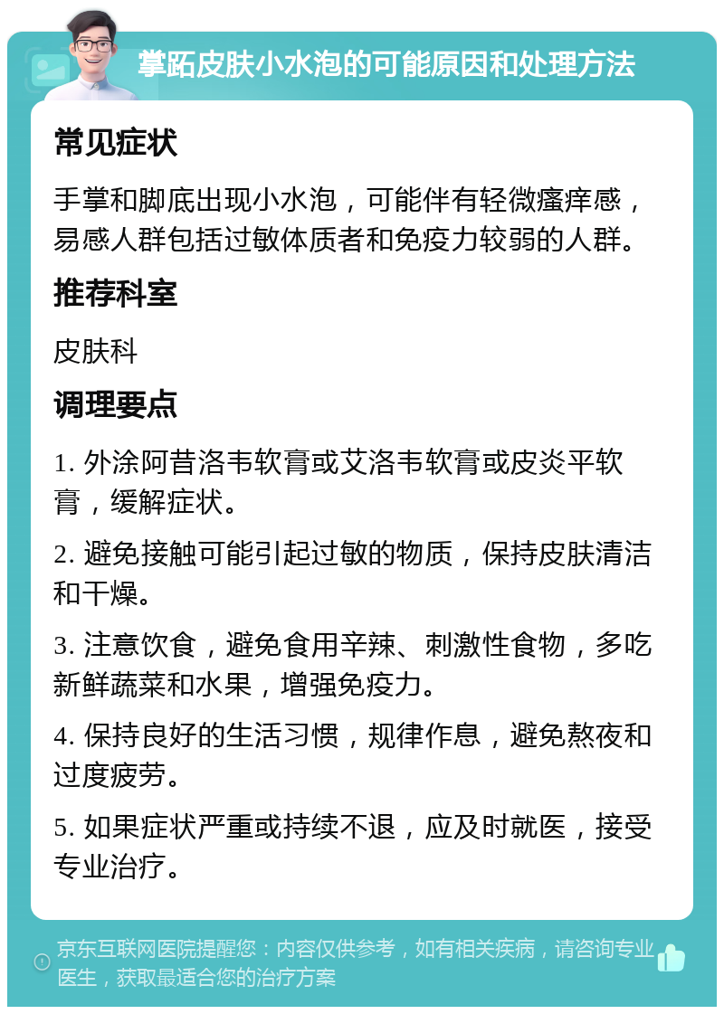 掌跖皮肤小水泡的可能原因和处理方法 常见症状 手掌和脚底出现小水泡，可能伴有轻微瘙痒感，易感人群包括过敏体质者和免疫力较弱的人群。 推荐科室 皮肤科 调理要点 1. 外涂阿昔洛韦软膏或艾洛韦软膏或皮炎平软膏，缓解症状。 2. 避免接触可能引起过敏的物质，保持皮肤清洁和干燥。 3. 注意饮食，避免食用辛辣、刺激性食物，多吃新鲜蔬菜和水果，增强免疫力。 4. 保持良好的生活习惯，规律作息，避免熬夜和过度疲劳。 5. 如果症状严重或持续不退，应及时就医，接受专业治疗。