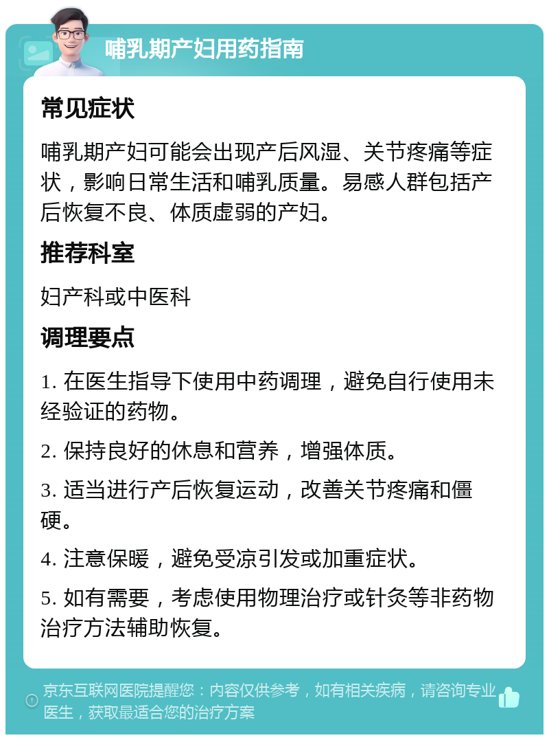 哺乳期产妇用药指南 常见症状 哺乳期产妇可能会出现产后风湿、关节疼痛等症状，影响日常生活和哺乳质量。易感人群包括产后恢复不良、体质虚弱的产妇。 推荐科室 妇产科或中医科 调理要点 1. 在医生指导下使用中药调理，避免自行使用未经验证的药物。 2. 保持良好的休息和营养，增强体质。 3. 适当进行产后恢复运动，改善关节疼痛和僵硬。 4. 注意保暖，避免受凉引发或加重症状。 5. 如有需要，考虑使用物理治疗或针灸等非药物治疗方法辅助恢复。