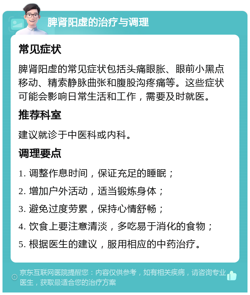 脾肾阳虚的治疗与调理 常见症状 脾肾阳虚的常见症状包括头痛眼胀、眼前小黑点移动、精索静脉曲张和腹股沟疼痛等。这些症状可能会影响日常生活和工作，需要及时就医。 推荐科室 建议就诊于中医科或内科。 调理要点 1. 调整作息时间，保证充足的睡眠； 2. 增加户外活动，适当锻炼身体； 3. 避免过度劳累，保持心情舒畅； 4. 饮食上要注意清淡，多吃易于消化的食物； 5. 根据医生的建议，服用相应的中药治疗。