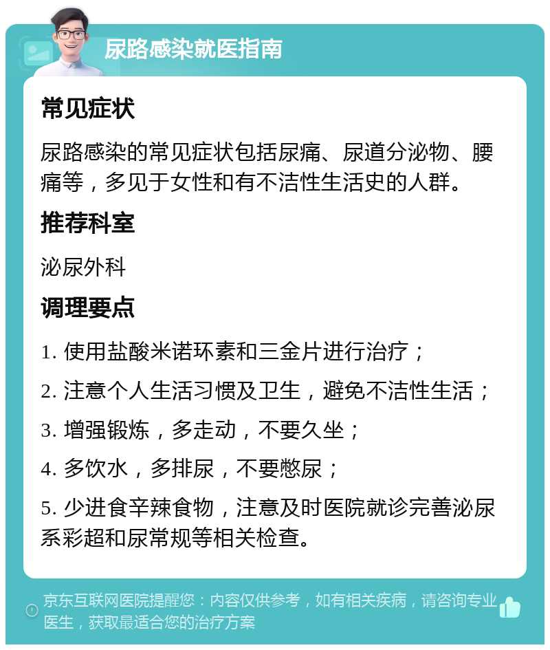 尿路感染就医指南 常见症状 尿路感染的常见症状包括尿痛、尿道分泌物、腰痛等，多见于女性和有不洁性生活史的人群。 推荐科室 泌尿外科 调理要点 1. 使用盐酸米诺环素和三金片进行治疗； 2. 注意个人生活习惯及卫生，避免不洁性生活； 3. 增强锻炼，多走动，不要久坐； 4. 多饮水，多排尿，不要憋尿； 5. 少进食辛辣食物，注意及时医院就诊完善泌尿系彩超和尿常规等相关检查。