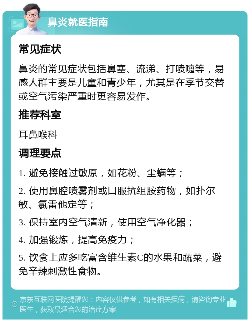 鼻炎就医指南 常见症状 鼻炎的常见症状包括鼻塞、流涕、打喷嚏等，易感人群主要是儿童和青少年，尤其是在季节交替或空气污染严重时更容易发作。 推荐科室 耳鼻喉科 调理要点 1. 避免接触过敏原，如花粉、尘螨等； 2. 使用鼻腔喷雾剂或口服抗组胺药物，如扑尔敏、氯雷他定等； 3. 保持室内空气清新，使用空气净化器； 4. 加强锻炼，提高免疫力； 5. 饮食上应多吃富含维生素C的水果和蔬菜，避免辛辣刺激性食物。