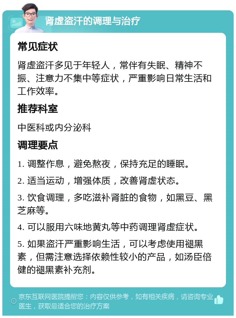 肾虚盗汗的调理与治疗 常见症状 肾虚盗汗多见于年轻人，常伴有失眠、精神不振、注意力不集中等症状，严重影响日常生活和工作效率。 推荐科室 中医科或内分泌科 调理要点 1. 调整作息，避免熬夜，保持充足的睡眠。 2. 适当运动，增强体质，改善肾虚状态。 3. 饮食调理，多吃滋补肾脏的食物，如黑豆、黑芝麻等。 4. 可以服用六味地黄丸等中药调理肾虚症状。 5. 如果盗汗严重影响生活，可以考虑使用褪黑素，但需注意选择依赖性较小的产品，如汤臣倍健的褪黑素补充剂。