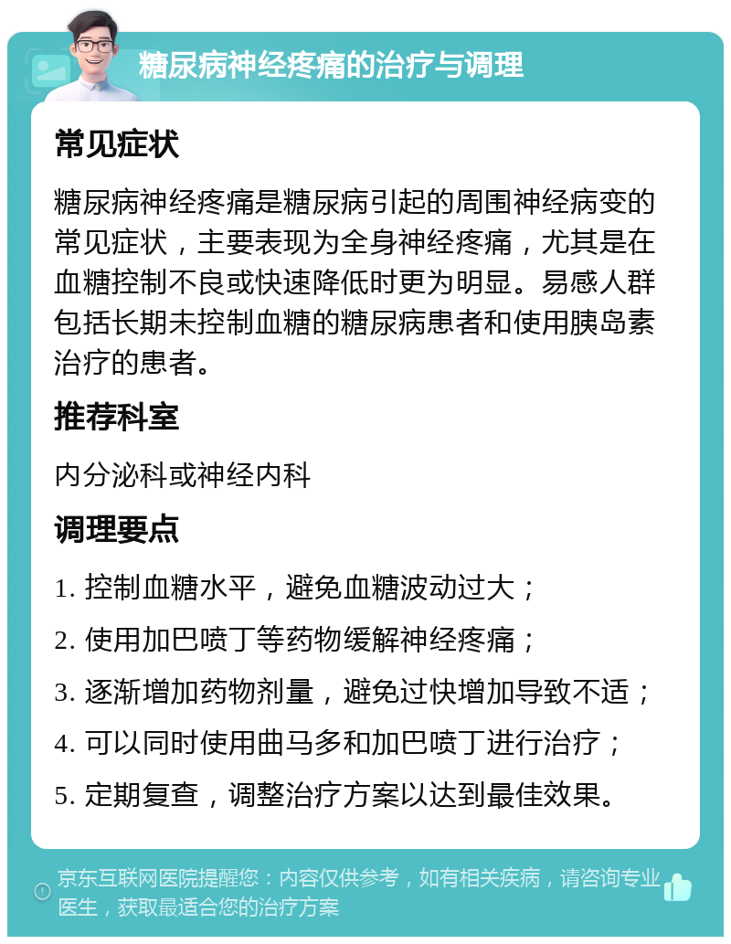 糖尿病神经疼痛的治疗与调理 常见症状 糖尿病神经疼痛是糖尿病引起的周围神经病变的常见症状，主要表现为全身神经疼痛，尤其是在血糖控制不良或快速降低时更为明显。易感人群包括长期未控制血糖的糖尿病患者和使用胰岛素治疗的患者。 推荐科室 内分泌科或神经内科 调理要点 1. 控制血糖水平，避免血糖波动过大； 2. 使用加巴喷丁等药物缓解神经疼痛； 3. 逐渐增加药物剂量，避免过快增加导致不适； 4. 可以同时使用曲马多和加巴喷丁进行治疗； 5. 定期复查，调整治疗方案以达到最佳效果。