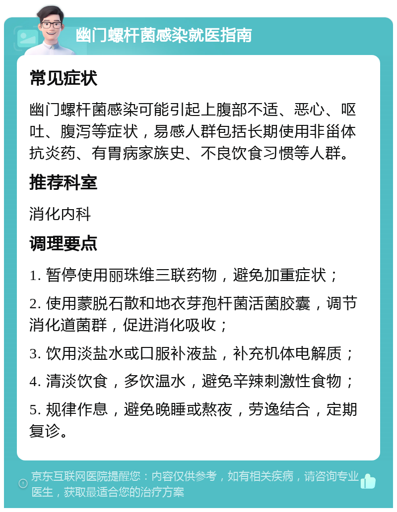 幽门螺杆菌感染就医指南 常见症状 幽门螺杆菌感染可能引起上腹部不适、恶心、呕吐、腹泻等症状，易感人群包括长期使用非甾体抗炎药、有胃病家族史、不良饮食习惯等人群。 推荐科室 消化内科 调理要点 1. 暂停使用丽珠维三联药物，避免加重症状； 2. 使用蒙脱石散和地衣芽孢杆菌活菌胶囊，调节消化道菌群，促进消化吸收； 3. 饮用淡盐水或口服补液盐，补充机体电解质； 4. 清淡饮食，多饮温水，避免辛辣刺激性食物； 5. 规律作息，避免晚睡或熬夜，劳逸结合，定期复诊。