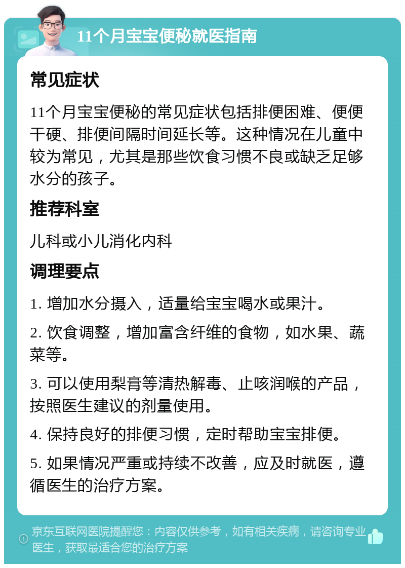 11个月宝宝便秘就医指南 常见症状 11个月宝宝便秘的常见症状包括排便困难、便便干硬、排便间隔时间延长等。这种情况在儿童中较为常见，尤其是那些饮食习惯不良或缺乏足够水分的孩子。 推荐科室 儿科或小儿消化内科 调理要点 1. 增加水分摄入，适量给宝宝喝水或果汁。 2. 饮食调整，增加富含纤维的食物，如水果、蔬菜等。 3. 可以使用梨膏等清热解毒、止咳润喉的产品，按照医生建议的剂量使用。 4. 保持良好的排便习惯，定时帮助宝宝排便。 5. 如果情况严重或持续不改善，应及时就医，遵循医生的治疗方案。