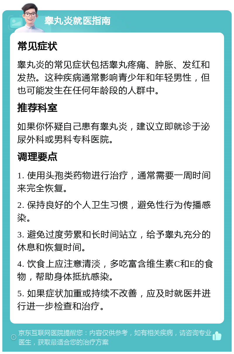 睾丸炎就医指南 常见症状 睾丸炎的常见症状包括睾丸疼痛、肿胀、发红和发热。这种疾病通常影响青少年和年轻男性，但也可能发生在任何年龄段的人群中。 推荐科室 如果你怀疑自己患有睾丸炎，建议立即就诊于泌尿外科或男科专科医院。 调理要点 1. 使用头孢类药物进行治疗，通常需要一周时间来完全恢复。 2. 保持良好的个人卫生习惯，避免性行为传播感染。 3. 避免过度劳累和长时间站立，给予睾丸充分的休息和恢复时间。 4. 饮食上应注意清淡，多吃富含维生素C和E的食物，帮助身体抵抗感染。 5. 如果症状加重或持续不改善，应及时就医并进行进一步检查和治疗。