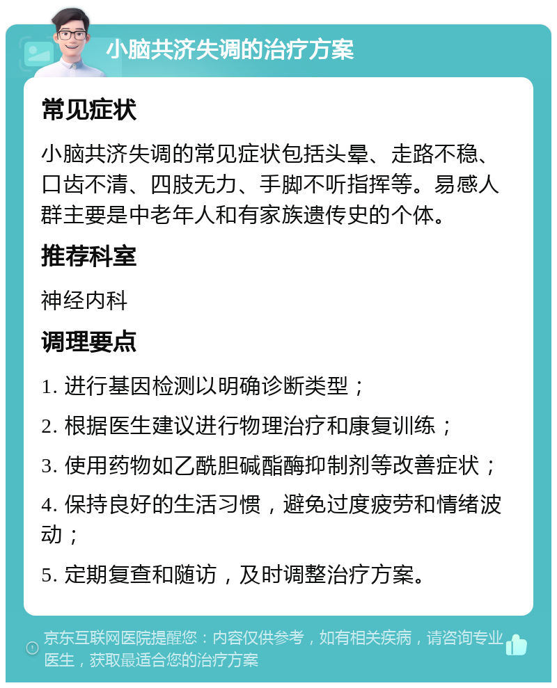 小脑共济失调的治疗方案 常见症状 小脑共济失调的常见症状包括头晕、走路不稳、口齿不清、四肢无力、手脚不听指挥等。易感人群主要是中老年人和有家族遗传史的个体。 推荐科室 神经内科 调理要点 1. 进行基因检测以明确诊断类型； 2. 根据医生建议进行物理治疗和康复训练； 3. 使用药物如乙酰胆碱酯酶抑制剂等改善症状； 4. 保持良好的生活习惯，避免过度疲劳和情绪波动； 5. 定期复查和随访，及时调整治疗方案。