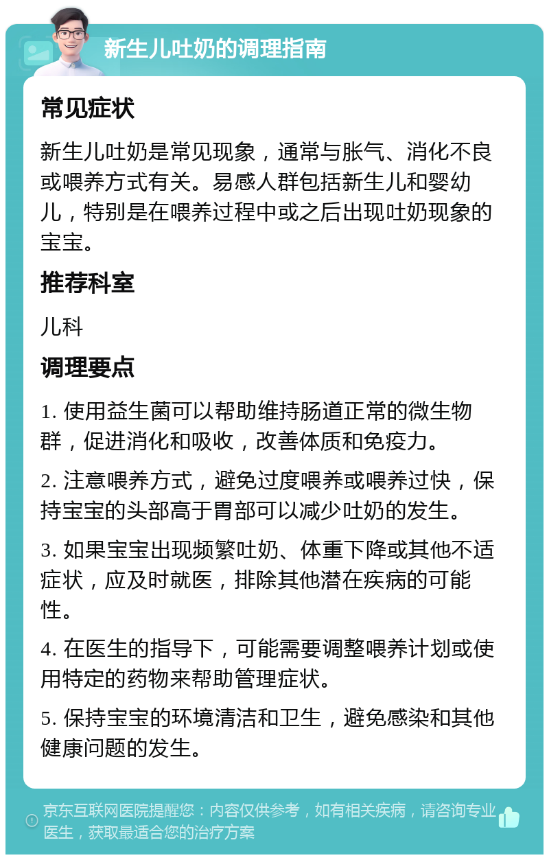 新生儿吐奶的调理指南 常见症状 新生儿吐奶是常见现象，通常与胀气、消化不良或喂养方式有关。易感人群包括新生儿和婴幼儿，特别是在喂养过程中或之后出现吐奶现象的宝宝。 推荐科室 儿科 调理要点 1. 使用益生菌可以帮助维持肠道正常的微生物群，促进消化和吸收，改善体质和免疫力。 2. 注意喂养方式，避免过度喂养或喂养过快，保持宝宝的头部高于胃部可以减少吐奶的发生。 3. 如果宝宝出现频繁吐奶、体重下降或其他不适症状，应及时就医，排除其他潜在疾病的可能性。 4. 在医生的指导下，可能需要调整喂养计划或使用特定的药物来帮助管理症状。 5. 保持宝宝的环境清洁和卫生，避免感染和其他健康问题的发生。