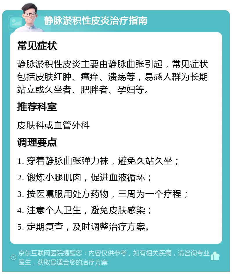 静脉淤积性皮炎治疗指南 常见症状 静脉淤积性皮炎主要由静脉曲张引起，常见症状包括皮肤红肿、瘙痒、溃疡等，易感人群为长期站立或久坐者、肥胖者、孕妇等。 推荐科室 皮肤科或血管外科 调理要点 1. 穿着静脉曲张弹力袜，避免久站久坐； 2. 锻炼小腿肌肉，促进血液循环； 3. 按医嘱服用处方药物，三周为一个疗程； 4. 注意个人卫生，避免皮肤感染； 5. 定期复查，及时调整治疗方案。