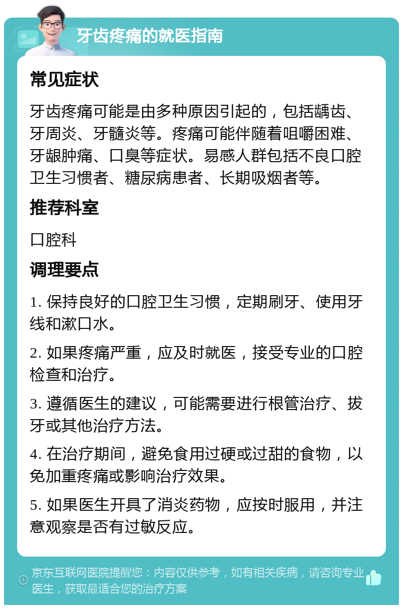 牙齿疼痛的就医指南 常见症状 牙齿疼痛可能是由多种原因引起的，包括龋齿、牙周炎、牙髓炎等。疼痛可能伴随着咀嚼困难、牙龈肿痛、口臭等症状。易感人群包括不良口腔卫生习惯者、糖尿病患者、长期吸烟者等。 推荐科室 口腔科 调理要点 1. 保持良好的口腔卫生习惯，定期刷牙、使用牙线和漱口水。 2. 如果疼痛严重，应及时就医，接受专业的口腔检查和治疗。 3. 遵循医生的建议，可能需要进行根管治疗、拔牙或其他治疗方法。 4. 在治疗期间，避免食用过硬或过甜的食物，以免加重疼痛或影响治疗效果。 5. 如果医生开具了消炎药物，应按时服用，并注意观察是否有过敏反应。