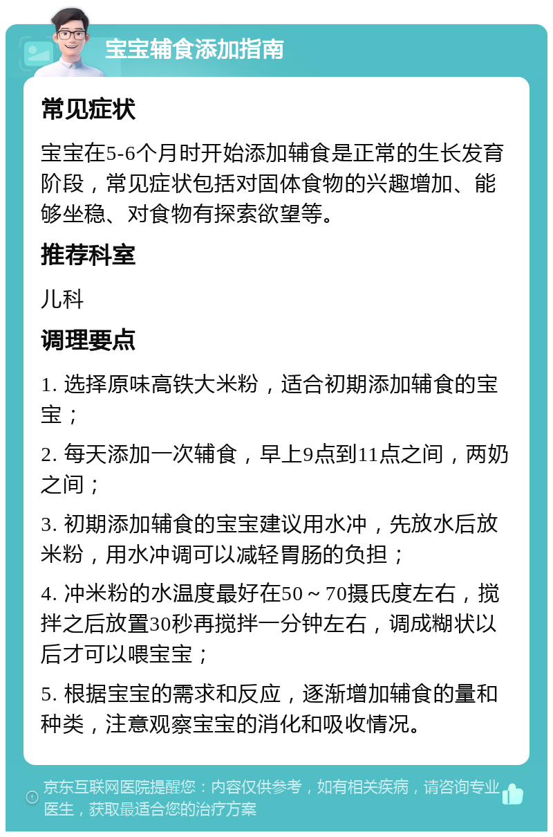 宝宝辅食添加指南 常见症状 宝宝在5-6个月时开始添加辅食是正常的生长发育阶段，常见症状包括对固体食物的兴趣增加、能够坐稳、对食物有探索欲望等。 推荐科室 儿科 调理要点 1. 选择原味高铁大米粉，适合初期添加辅食的宝宝； 2. 每天添加一次辅食，早上9点到11点之间，两奶之间； 3. 初期添加辅食的宝宝建议用水冲，先放水后放米粉，用水冲调可以减轻胃肠的负担； 4. 冲米粉的水温度最好在50～70摄氏度左右，搅拌之后放置30秒再搅拌一分钟左右，调成糊状以后才可以喂宝宝； 5. 根据宝宝的需求和反应，逐渐增加辅食的量和种类，注意观察宝宝的消化和吸收情况。