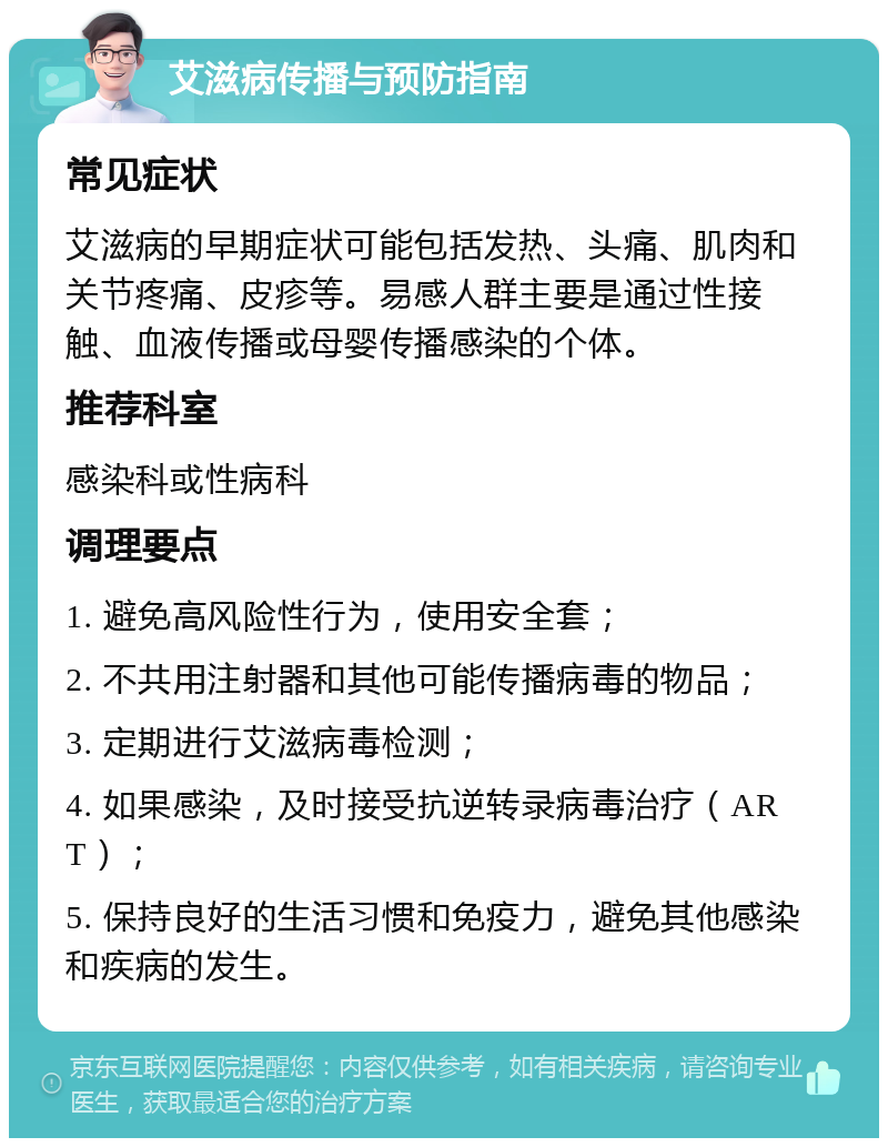 艾滋病传播与预防指南 常见症状 艾滋病的早期症状可能包括发热、头痛、肌肉和关节疼痛、皮疹等。易感人群主要是通过性接触、血液传播或母婴传播感染的个体。 推荐科室 感染科或性病科 调理要点 1. 避免高风险性行为，使用安全套； 2. 不共用注射器和其他可能传播病毒的物品； 3. 定期进行艾滋病毒检测； 4. 如果感染，及时接受抗逆转录病毒治疗（ART）； 5. 保持良好的生活习惯和免疫力，避免其他感染和疾病的发生。