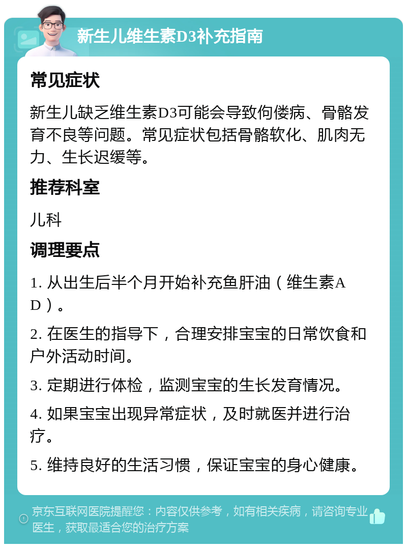 新生儿维生素D3补充指南 常见症状 新生儿缺乏维生素D3可能会导致佝偻病、骨骼发育不良等问题。常见症状包括骨骼软化、肌肉无力、生长迟缓等。 推荐科室 儿科 调理要点 1. 从出生后半个月开始补充鱼肝油（维生素AD）。 2. 在医生的指导下，合理安排宝宝的日常饮食和户外活动时间。 3. 定期进行体检，监测宝宝的生长发育情况。 4. 如果宝宝出现异常症状，及时就医并进行治疗。 5. 维持良好的生活习惯，保证宝宝的身心健康。