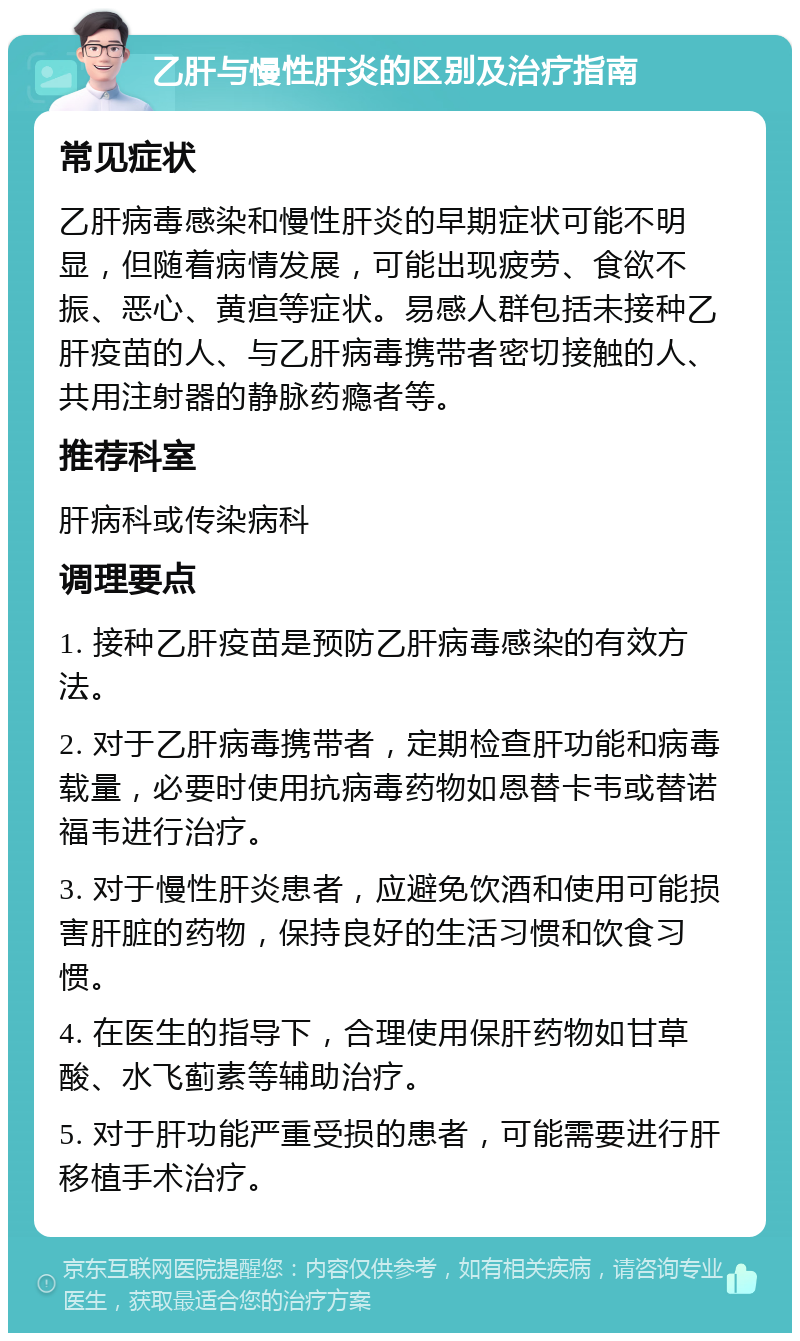 乙肝与慢性肝炎的区别及治疗指南 常见症状 乙肝病毒感染和慢性肝炎的早期症状可能不明显，但随着病情发展，可能出现疲劳、食欲不振、恶心、黄疸等症状。易感人群包括未接种乙肝疫苗的人、与乙肝病毒携带者密切接触的人、共用注射器的静脉药瘾者等。 推荐科室 肝病科或传染病科 调理要点 1. 接种乙肝疫苗是预防乙肝病毒感染的有效方法。 2. 对于乙肝病毒携带者，定期检查肝功能和病毒载量，必要时使用抗病毒药物如恩替卡韦或替诺福韦进行治疗。 3. 对于慢性肝炎患者，应避免饮酒和使用可能损害肝脏的药物，保持良好的生活习惯和饮食习惯。 4. 在医生的指导下，合理使用保肝药物如甘草酸、水飞蓟素等辅助治疗。 5. 对于肝功能严重受损的患者，可能需要进行肝移植手术治疗。