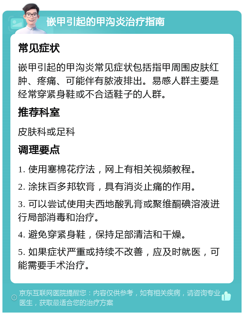 嵌甲引起的甲沟炎治疗指南 常见症状 嵌甲引起的甲沟炎常见症状包括指甲周围皮肤红肿、疼痛、可能伴有脓液排出。易感人群主要是经常穿紧身鞋或不合适鞋子的人群。 推荐科室 皮肤科或足科 调理要点 1. 使用塞棉花疗法，网上有相关视频教程。 2. 涂抹百多邦软膏，具有消炎止痛的作用。 3. 可以尝试使用夫西地酸乳膏或聚维酮碘溶液进行局部消毒和治疗。 4. 避免穿紧身鞋，保持足部清洁和干燥。 5. 如果症状严重或持续不改善，应及时就医，可能需要手术治疗。