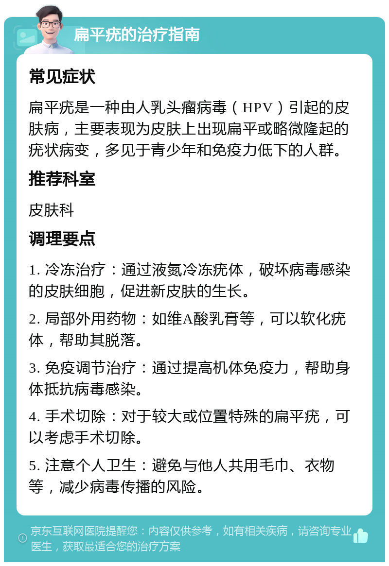 扁平疣的治疗指南 常见症状 扁平疣是一种由人乳头瘤病毒（HPV）引起的皮肤病，主要表现为皮肤上出现扁平或略微隆起的疣状病变，多见于青少年和免疫力低下的人群。 推荐科室 皮肤科 调理要点 1. 冷冻治疗：通过液氮冷冻疣体，破坏病毒感染的皮肤细胞，促进新皮肤的生长。 2. 局部外用药物：如维A酸乳膏等，可以软化疣体，帮助其脱落。 3. 免疫调节治疗：通过提高机体免疫力，帮助身体抵抗病毒感染。 4. 手术切除：对于较大或位置特殊的扁平疣，可以考虑手术切除。 5. 注意个人卫生：避免与他人共用毛巾、衣物等，减少病毒传播的风险。