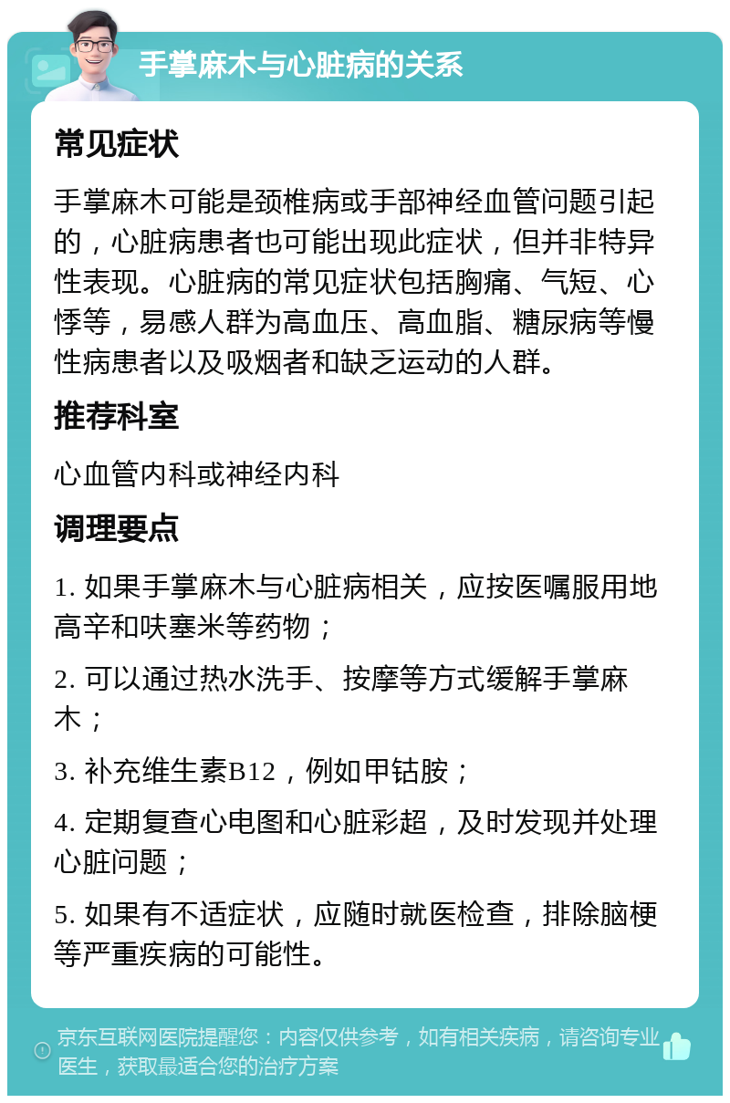 手掌麻木与心脏病的关系 常见症状 手掌麻木可能是颈椎病或手部神经血管问题引起的，心脏病患者也可能出现此症状，但并非特异性表现。心脏病的常见症状包括胸痛、气短、心悸等，易感人群为高血压、高血脂、糖尿病等慢性病患者以及吸烟者和缺乏运动的人群。 推荐科室 心血管内科或神经内科 调理要点 1. 如果手掌麻木与心脏病相关，应按医嘱服用地高辛和呋塞米等药物； 2. 可以通过热水洗手、按摩等方式缓解手掌麻木； 3. 补充维生素B12，例如甲钴胺； 4. 定期复查心电图和心脏彩超，及时发现并处理心脏问题； 5. 如果有不适症状，应随时就医检查，排除脑梗等严重疾病的可能性。