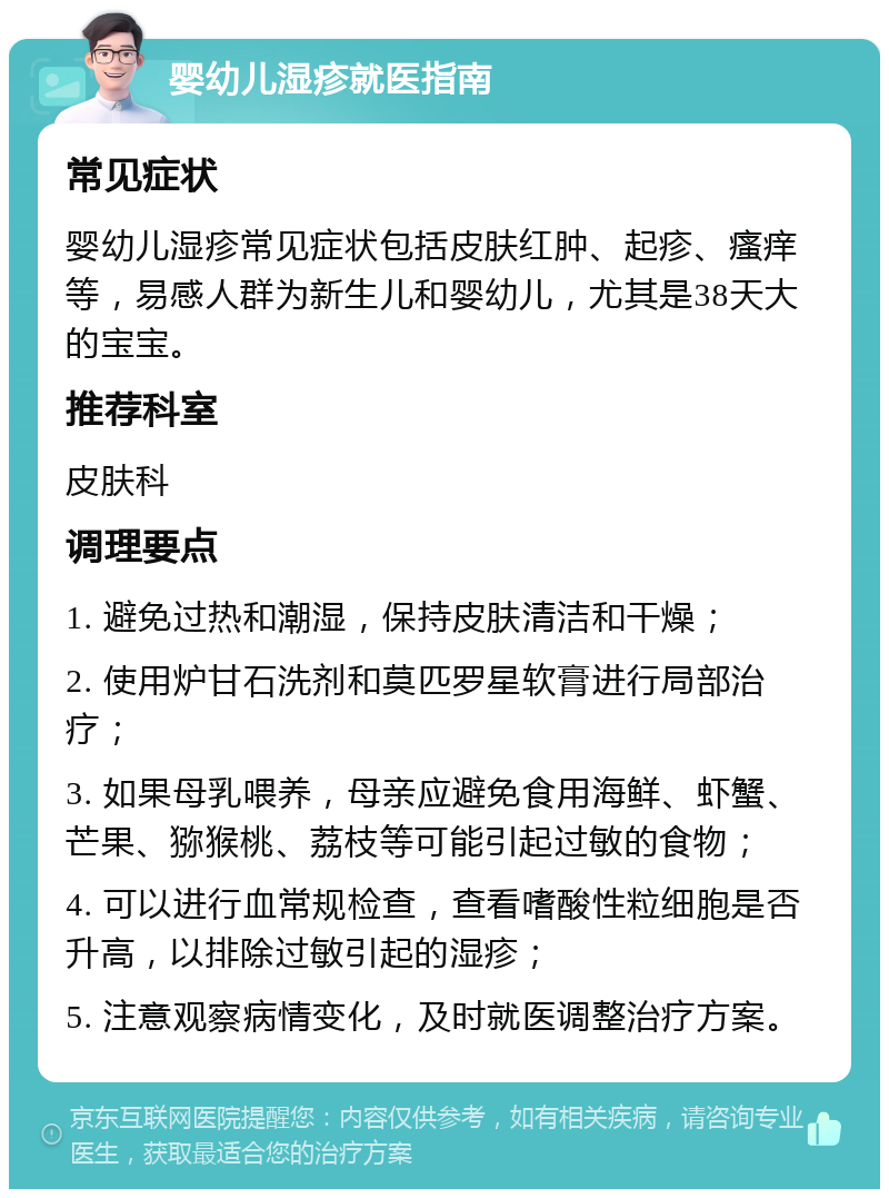 婴幼儿湿疹就医指南 常见症状 婴幼儿湿疹常见症状包括皮肤红肿、起疹、瘙痒等，易感人群为新生儿和婴幼儿，尤其是38天大的宝宝。 推荐科室 皮肤科 调理要点 1. 避免过热和潮湿，保持皮肤清洁和干燥； 2. 使用炉甘石洗剂和莫匹罗星软膏进行局部治疗； 3. 如果母乳喂养，母亲应避免食用海鲜、虾蟹、芒果、猕猴桃、荔枝等可能引起过敏的食物； 4. 可以进行血常规检查，查看嗜酸性粒细胞是否升高，以排除过敏引起的湿疹； 5. 注意观察病情变化，及时就医调整治疗方案。