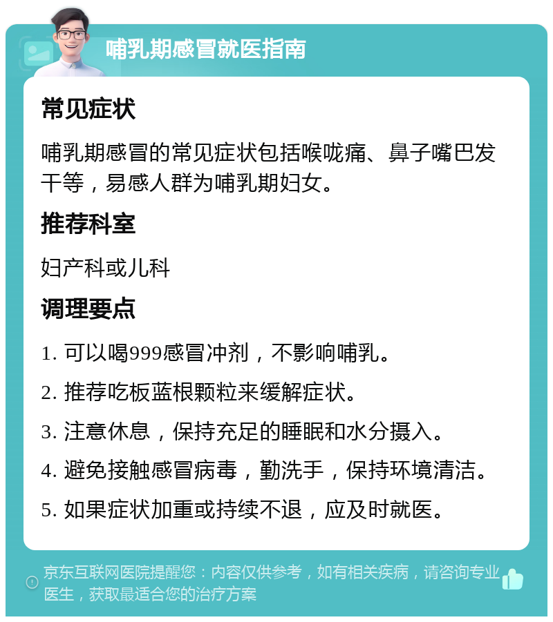 哺乳期感冒就医指南 常见症状 哺乳期感冒的常见症状包括喉咙痛、鼻子嘴巴发干等，易感人群为哺乳期妇女。 推荐科室 妇产科或儿科 调理要点 1. 可以喝999感冒冲剂，不影响哺乳。 2. 推荐吃板蓝根颗粒来缓解症状。 3. 注意休息，保持充足的睡眠和水分摄入。 4. 避免接触感冒病毒，勤洗手，保持环境清洁。 5. 如果症状加重或持续不退，应及时就医。