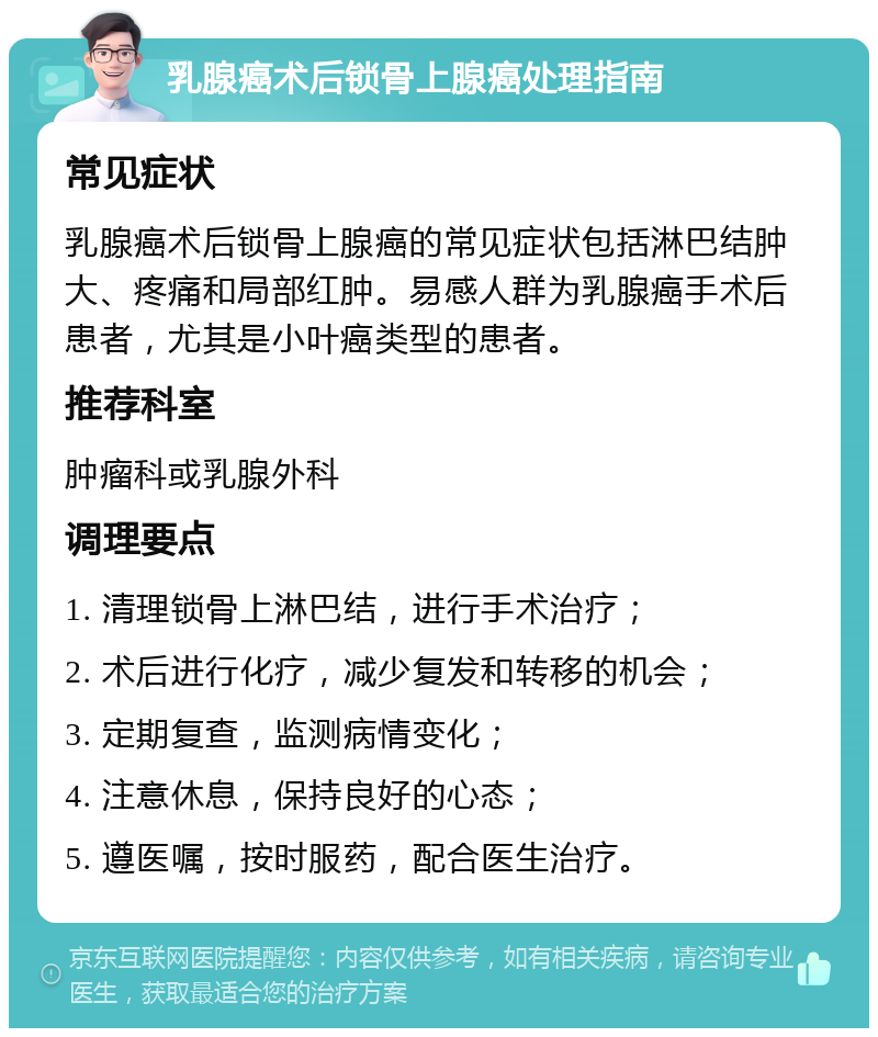 乳腺癌术后锁骨上腺癌处理指南 常见症状 乳腺癌术后锁骨上腺癌的常见症状包括淋巴结肿大、疼痛和局部红肿。易感人群为乳腺癌手术后患者，尤其是小叶癌类型的患者。 推荐科室 肿瘤科或乳腺外科 调理要点 1. 清理锁骨上淋巴结，进行手术治疗； 2. 术后进行化疗，减少复发和转移的机会； 3. 定期复查，监测病情变化； 4. 注意休息，保持良好的心态； 5. 遵医嘱，按时服药，配合医生治疗。