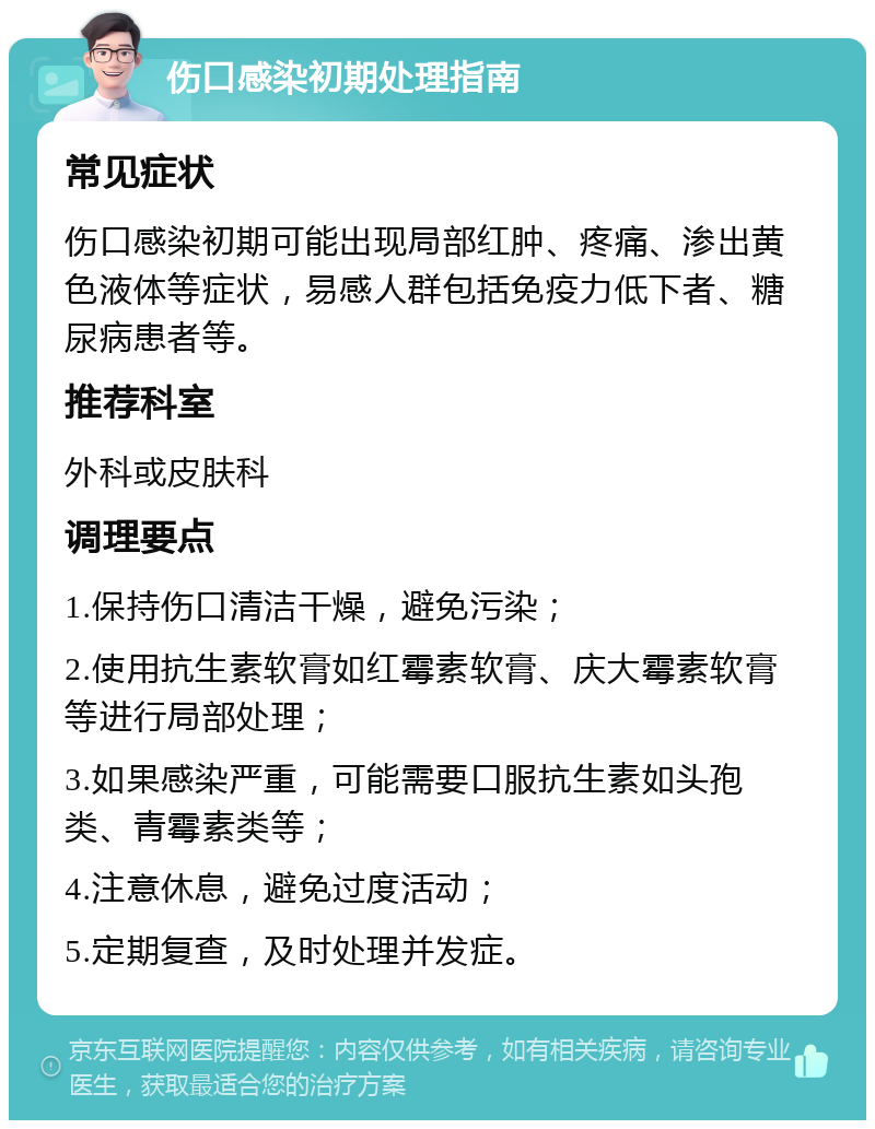 伤口感染初期处理指南 常见症状 伤口感染初期可能出现局部红肿、疼痛、渗出黄色液体等症状，易感人群包括免疫力低下者、糖尿病患者等。 推荐科室 外科或皮肤科 调理要点 1.保持伤口清洁干燥，避免污染； 2.使用抗生素软膏如红霉素软膏、庆大霉素软膏等进行局部处理； 3.如果感染严重，可能需要口服抗生素如头孢类、青霉素类等； 4.注意休息，避免过度活动； 5.定期复查，及时处理并发症。