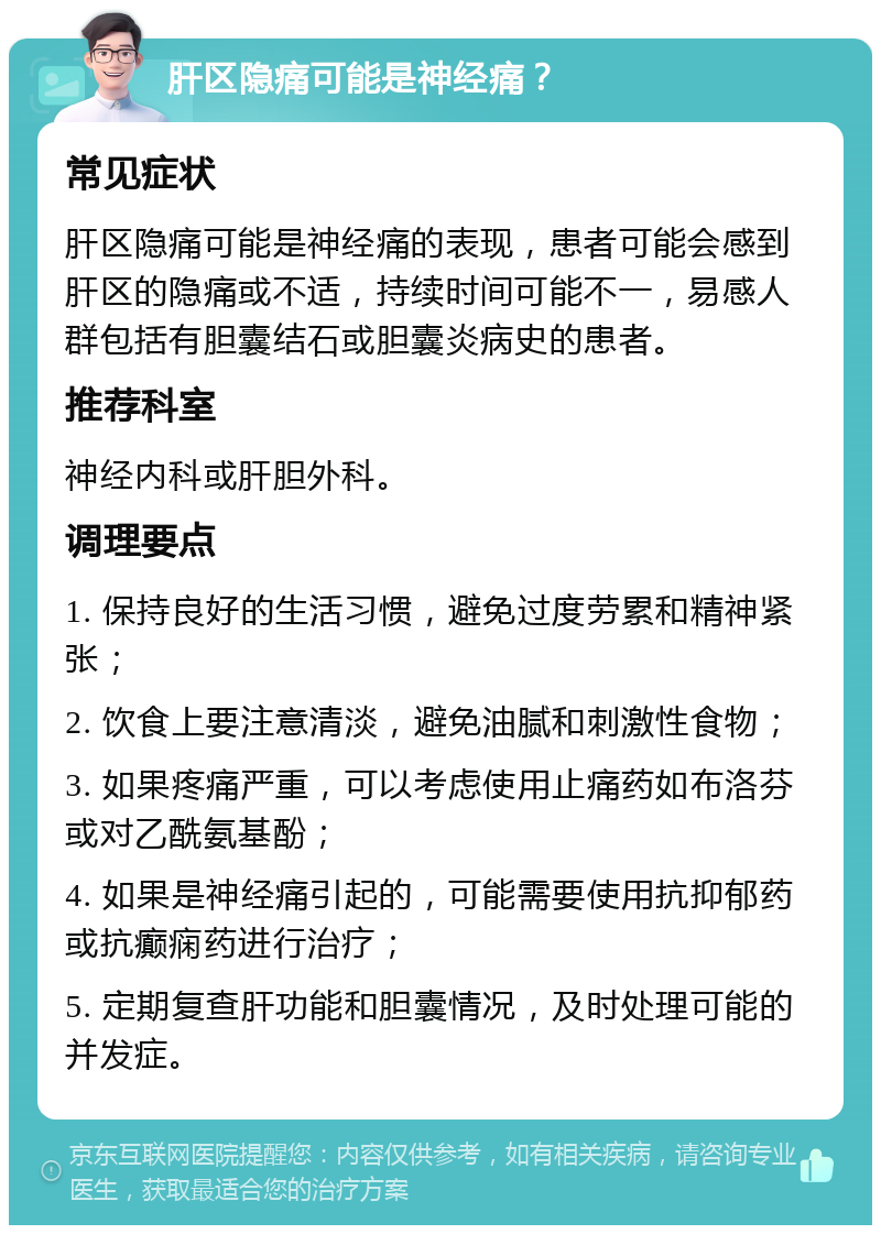 肝区隐痛可能是神经痛？ 常见症状 肝区隐痛可能是神经痛的表现，患者可能会感到肝区的隐痛或不适，持续时间可能不一，易感人群包括有胆囊结石或胆囊炎病史的患者。 推荐科室 神经内科或肝胆外科。 调理要点 1. 保持良好的生活习惯，避免过度劳累和精神紧张； 2. 饮食上要注意清淡，避免油腻和刺激性食物； 3. 如果疼痛严重，可以考虑使用止痛药如布洛芬或对乙酰氨基酚； 4. 如果是神经痛引起的，可能需要使用抗抑郁药或抗癫痫药进行治疗； 5. 定期复查肝功能和胆囊情况，及时处理可能的并发症。