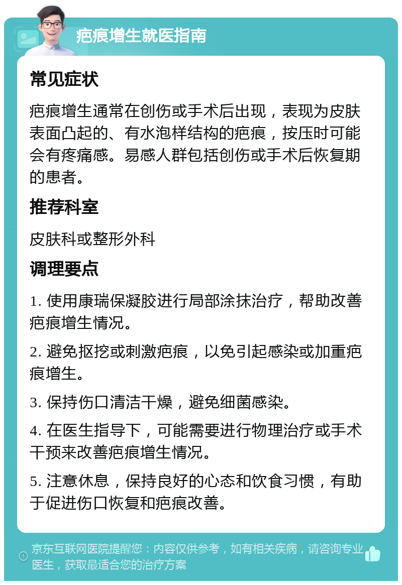 疤痕增生就医指南 常见症状 疤痕增生通常在创伤或手术后出现，表现为皮肤表面凸起的、有水泡样结构的疤痕，按压时可能会有疼痛感。易感人群包括创伤或手术后恢复期的患者。 推荐科室 皮肤科或整形外科 调理要点 1. 使用康瑞保凝胶进行局部涂抹治疗，帮助改善疤痕增生情况。 2. 避免抠挖或刺激疤痕，以免引起感染或加重疤痕增生。 3. 保持伤口清洁干燥，避免细菌感染。 4. 在医生指导下，可能需要进行物理治疗或手术干预来改善疤痕增生情况。 5. 注意休息，保持良好的心态和饮食习惯，有助于促进伤口恢复和疤痕改善。