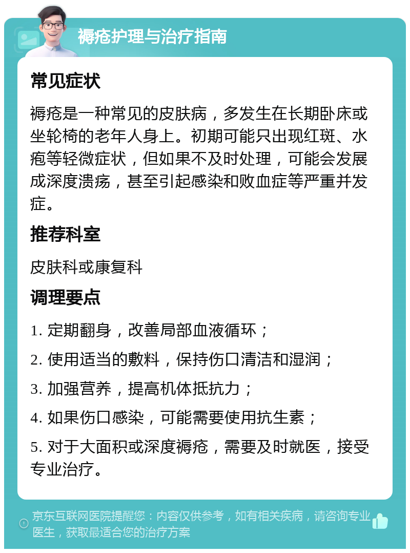 褥疮护理与治疗指南 常见症状 褥疮是一种常见的皮肤病，多发生在长期卧床或坐轮椅的老年人身上。初期可能只出现红斑、水疱等轻微症状，但如果不及时处理，可能会发展成深度溃疡，甚至引起感染和败血症等严重并发症。 推荐科室 皮肤科或康复科 调理要点 1. 定期翻身，改善局部血液循环； 2. 使用适当的敷料，保持伤口清洁和湿润； 3. 加强营养，提高机体抵抗力； 4. 如果伤口感染，可能需要使用抗生素； 5. 对于大面积或深度褥疮，需要及时就医，接受专业治疗。