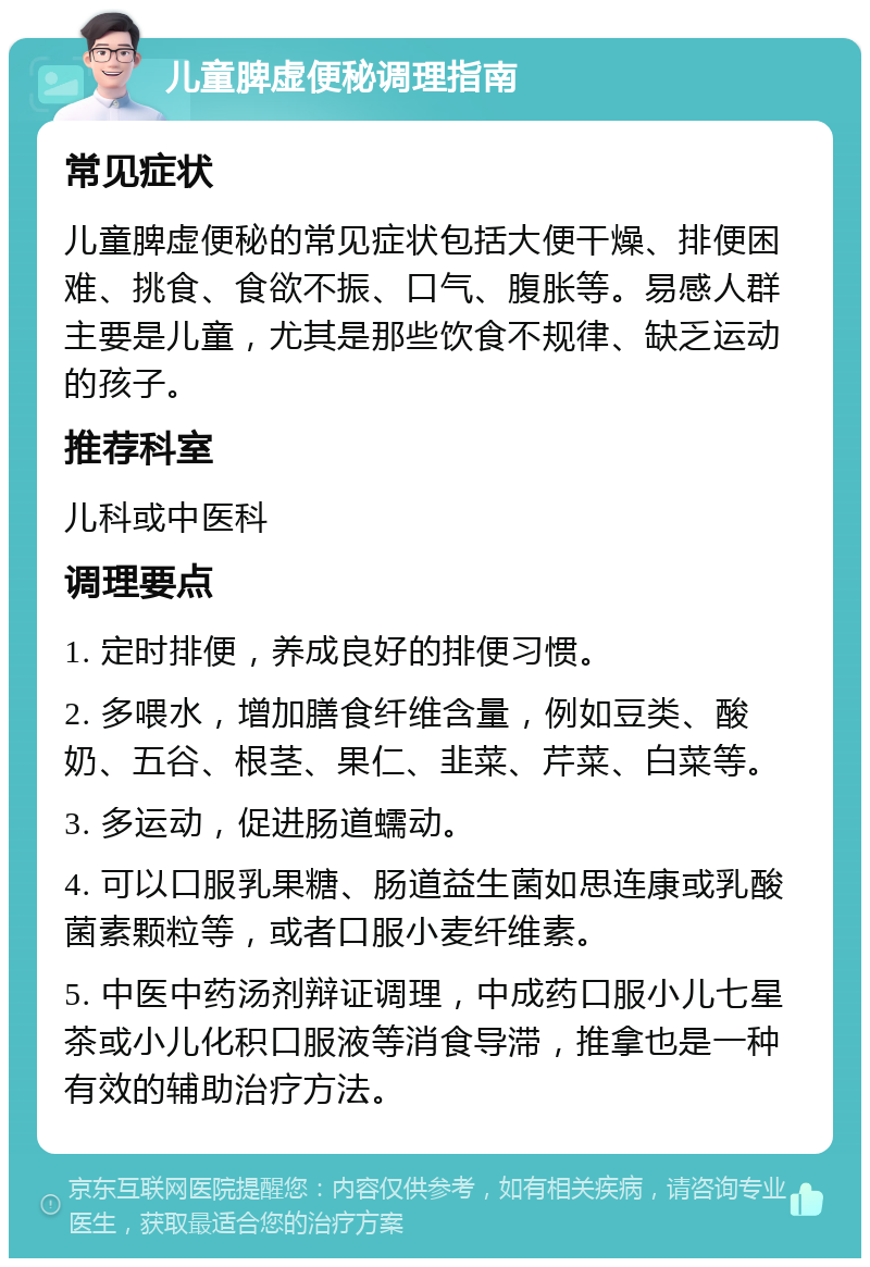 儿童脾虚便秘调理指南 常见症状 儿童脾虚便秘的常见症状包括大便干燥、排便困难、挑食、食欲不振、口气、腹胀等。易感人群主要是儿童，尤其是那些饮食不规律、缺乏运动的孩子。 推荐科室 儿科或中医科 调理要点 1. 定时排便，养成良好的排便习惯。 2. 多喂水，增加膳食纤维含量，例如豆类、酸奶、五谷、根茎、果仁、韭菜、芹菜、白菜等。 3. 多运动，促进肠道蠕动。 4. 可以口服乳果糖、肠道益生菌如思连康或乳酸菌素颗粒等，或者口服小麦纤维素。 5. 中医中药汤剂辩证调理，中成药口服小儿七星茶或小儿化积口服液等消食导滞，推拿也是一种有效的辅助治疗方法。