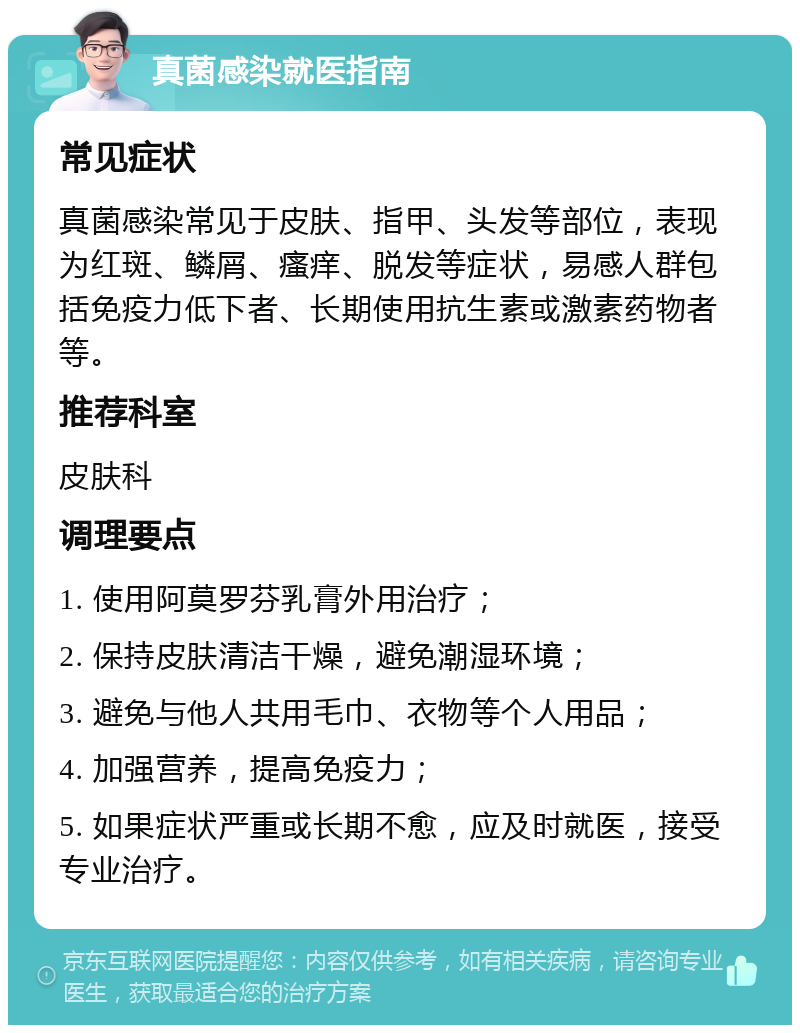 真菌感染就医指南 常见症状 真菌感染常见于皮肤、指甲、头发等部位，表现为红斑、鳞屑、瘙痒、脱发等症状，易感人群包括免疫力低下者、长期使用抗生素或激素药物者等。 推荐科室 皮肤科 调理要点 1. 使用阿莫罗芬乳膏外用治疗； 2. 保持皮肤清洁干燥，避免潮湿环境； 3. 避免与他人共用毛巾、衣物等个人用品； 4. 加强营养，提高免疫力； 5. 如果症状严重或长期不愈，应及时就医，接受专业治疗。