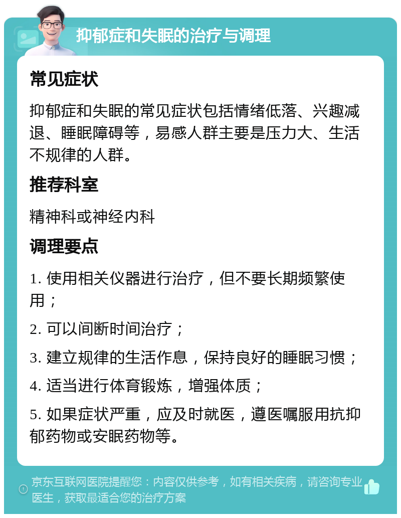 抑郁症和失眠的治疗与调理 常见症状 抑郁症和失眠的常见症状包括情绪低落、兴趣减退、睡眠障碍等，易感人群主要是压力大、生活不规律的人群。 推荐科室 精神科或神经内科 调理要点 1. 使用相关仪器进行治疗，但不要长期频繁使用； 2. 可以间断时间治疗； 3. 建立规律的生活作息，保持良好的睡眠习惯； 4. 适当进行体育锻炼，增强体质； 5. 如果症状严重，应及时就医，遵医嘱服用抗抑郁药物或安眠药物等。