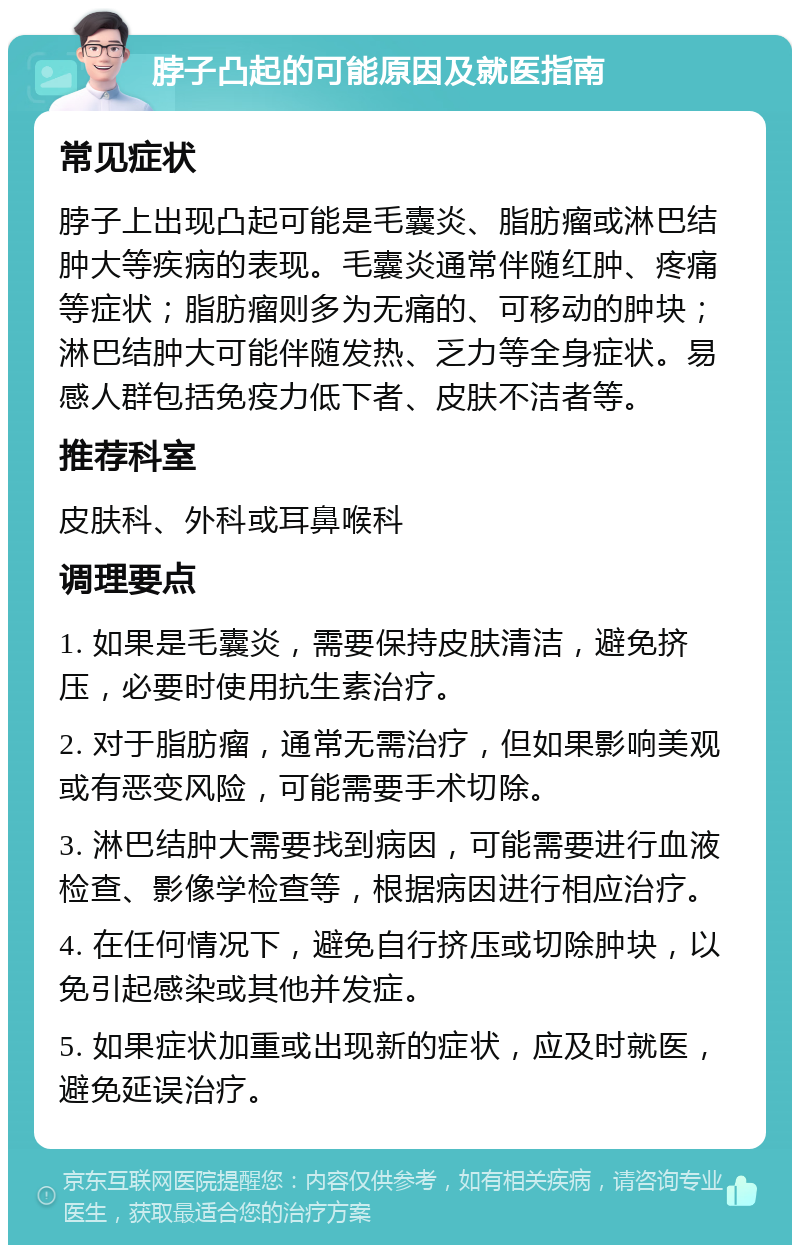 脖子凸起的可能原因及就医指南 常见症状 脖子上出现凸起可能是毛囊炎、脂肪瘤或淋巴结肿大等疾病的表现。毛囊炎通常伴随红肿、疼痛等症状；脂肪瘤则多为无痛的、可移动的肿块；淋巴结肿大可能伴随发热、乏力等全身症状。易感人群包括免疫力低下者、皮肤不洁者等。 推荐科室 皮肤科、外科或耳鼻喉科 调理要点 1. 如果是毛囊炎，需要保持皮肤清洁，避免挤压，必要时使用抗生素治疗。 2. 对于脂肪瘤，通常无需治疗，但如果影响美观或有恶变风险，可能需要手术切除。 3. 淋巴结肿大需要找到病因，可能需要进行血液检查、影像学检查等，根据病因进行相应治疗。 4. 在任何情况下，避免自行挤压或切除肿块，以免引起感染或其他并发症。 5. 如果症状加重或出现新的症状，应及时就医，避免延误治疗。