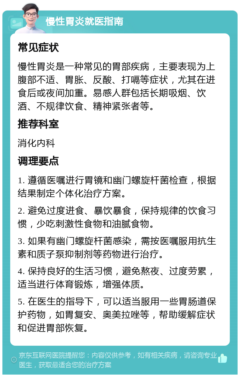 慢性胃炎就医指南 常见症状 慢性胃炎是一种常见的胃部疾病，主要表现为上腹部不适、胃胀、反酸、打嗝等症状，尤其在进食后或夜间加重。易感人群包括长期吸烟、饮酒、不规律饮食、精神紧张者等。 推荐科室 消化内科 调理要点 1. 遵循医嘱进行胃镜和幽门螺旋杆菌检查，根据结果制定个体化治疗方案。 2. 避免过度进食、暴饮暴食，保持规律的饮食习惯，少吃刺激性食物和油腻食物。 3. 如果有幽门螺旋杆菌感染，需按医嘱服用抗生素和质子泵抑制剂等药物进行治疗。 4. 保持良好的生活习惯，避免熬夜、过度劳累，适当进行体育锻炼，增强体质。 5. 在医生的指导下，可以适当服用一些胃肠道保护药物，如胃复安、奥美拉唑等，帮助缓解症状和促进胃部恢复。