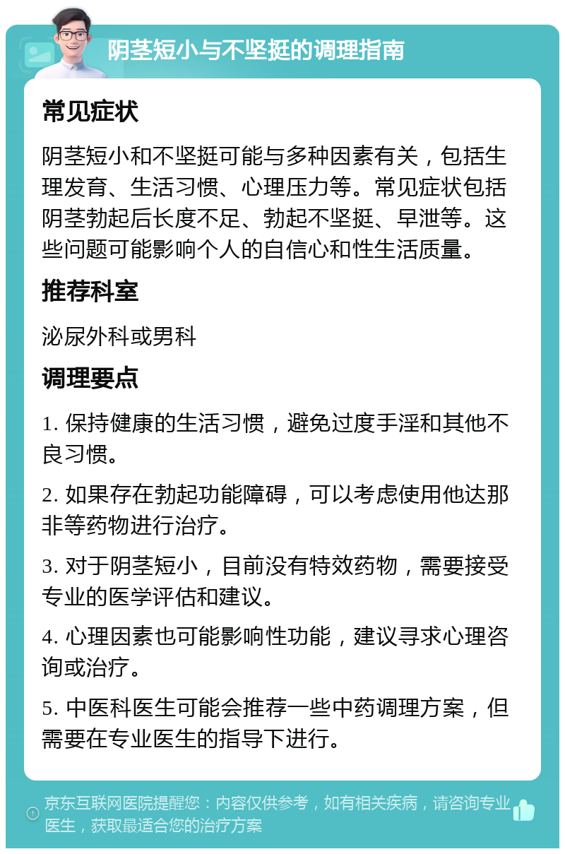 阴茎短小与不坚挺的调理指南 常见症状 阴茎短小和不坚挺可能与多种因素有关，包括生理发育、生活习惯、心理压力等。常见症状包括阴茎勃起后长度不足、勃起不坚挺、早泄等。这些问题可能影响个人的自信心和性生活质量。 推荐科室 泌尿外科或男科 调理要点 1. 保持健康的生活习惯，避免过度手淫和其他不良习惯。 2. 如果存在勃起功能障碍，可以考虑使用他达那非等药物进行治疗。 3. 对于阴茎短小，目前没有特效药物，需要接受专业的医学评估和建议。 4. 心理因素也可能影响性功能，建议寻求心理咨询或治疗。 5. 中医科医生可能会推荐一些中药调理方案，但需要在专业医生的指导下进行。