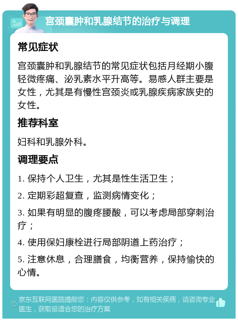 宫颈囊肿和乳腺结节的治疗与调理 常见症状 宫颈囊肿和乳腺结节的常见症状包括月经期小腹轻微疼痛、泌乳素水平升高等。易感人群主要是女性，尤其是有慢性宫颈炎或乳腺疾病家族史的女性。 推荐科室 妇科和乳腺外科。 调理要点 1. 保持个人卫生，尤其是性生活卫生； 2. 定期彩超复查，监测病情变化； 3. 如果有明显的腹疼腰酸，可以考虑局部穿刺治疗； 4. 使用保妇康栓进行局部阴道上药治疗； 5. 注意休息，合理膳食，均衡营养，保持愉快的心情。