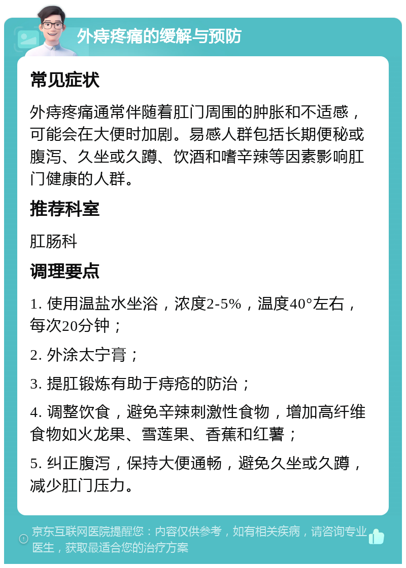 外痔疼痛的缓解与预防 常见症状 外痔疼痛通常伴随着肛门周围的肿胀和不适感，可能会在大便时加剧。易感人群包括长期便秘或腹泻、久坐或久蹲、饮酒和嗜辛辣等因素影响肛门健康的人群。 推荐科室 肛肠科 调理要点 1. 使用温盐水坐浴，浓度2-5%，温度40°左右，每次20分钟； 2. 外涂太宁膏； 3. 提肛锻炼有助于痔疮的防治； 4. 调整饮食，避免辛辣刺激性食物，增加高纤维食物如火龙果、雪莲果、香蕉和红薯； 5. 纠正腹泻，保持大便通畅，避免久坐或久蹲，减少肛门压力。