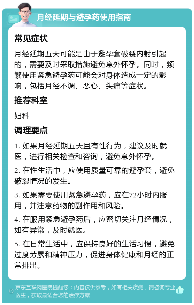 月经延期与避孕药使用指南 常见症状 月经延期五天可能是由于避孕套破裂内射引起的，需要及时采取措施避免意外怀孕。同时，频繁使用紧急避孕药可能会对身体造成一定的影响，包括月经不调、恶心、头痛等症状。 推荐科室 妇科 调理要点 1. 如果月经延期五天且有性行为，建议及时就医，进行相关检查和咨询，避免意外怀孕。 2. 在性生活中，应使用质量可靠的避孕套，避免破裂情况的发生。 3. 如果需要使用紧急避孕药，应在72小时内服用，并注意药物的副作用和风险。 4. 在服用紧急避孕药后，应密切关注月经情况，如有异常，及时就医。 5. 在日常生活中，应保持良好的生活习惯，避免过度劳累和精神压力，促进身体健康和月经的正常排出。