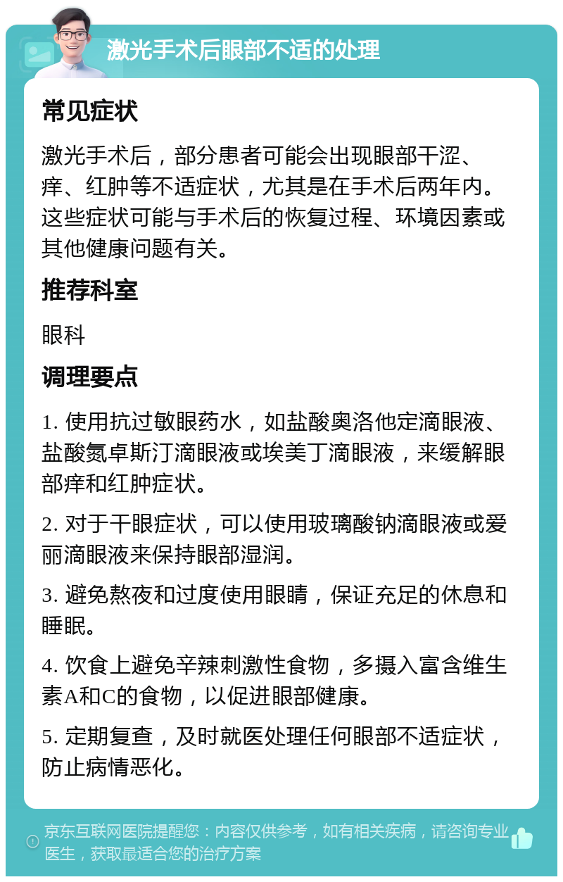 激光手术后眼部不适的处理 常见症状 激光手术后，部分患者可能会出现眼部干涩、痒、红肿等不适症状，尤其是在手术后两年内。这些症状可能与手术后的恢复过程、环境因素或其他健康问题有关。 推荐科室 眼科 调理要点 1. 使用抗过敏眼药水，如盐酸奥洛他定滴眼液、盐酸氮卓斯汀滴眼液或埃美丁滴眼液，来缓解眼部痒和红肿症状。 2. 对于干眼症状，可以使用玻璃酸钠滴眼液或爱丽滴眼液来保持眼部湿润。 3. 避免熬夜和过度使用眼睛，保证充足的休息和睡眠。 4. 饮食上避免辛辣刺激性食物，多摄入富含维生素A和C的食物，以促进眼部健康。 5. 定期复查，及时就医处理任何眼部不适症状，防止病情恶化。