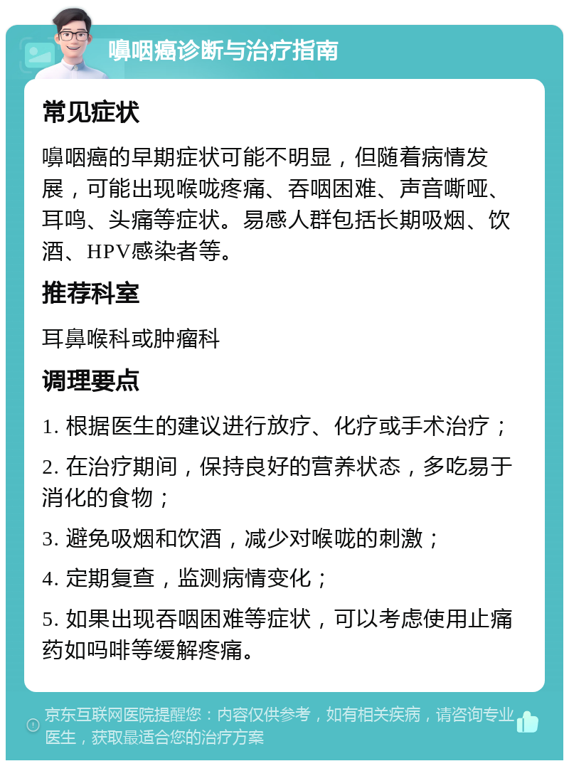 嚊咽癌诊断与治疗指南 常见症状 嚊咽癌的早期症状可能不明显，但随着病情发展，可能出现喉咙疼痛、吞咽困难、声音嘶哑、耳鸣、头痛等症状。易感人群包括长期吸烟、饮酒、HPV感染者等。 推荐科室 耳鼻喉科或肿瘤科 调理要点 1. 根据医生的建议进行放疗、化疗或手术治疗； 2. 在治疗期间，保持良好的营养状态，多吃易于消化的食物； 3. 避免吸烟和饮酒，减少对喉咙的刺激； 4. 定期复查，监测病情变化； 5. 如果出现吞咽困难等症状，可以考虑使用止痛药如吗啡等缓解疼痛。