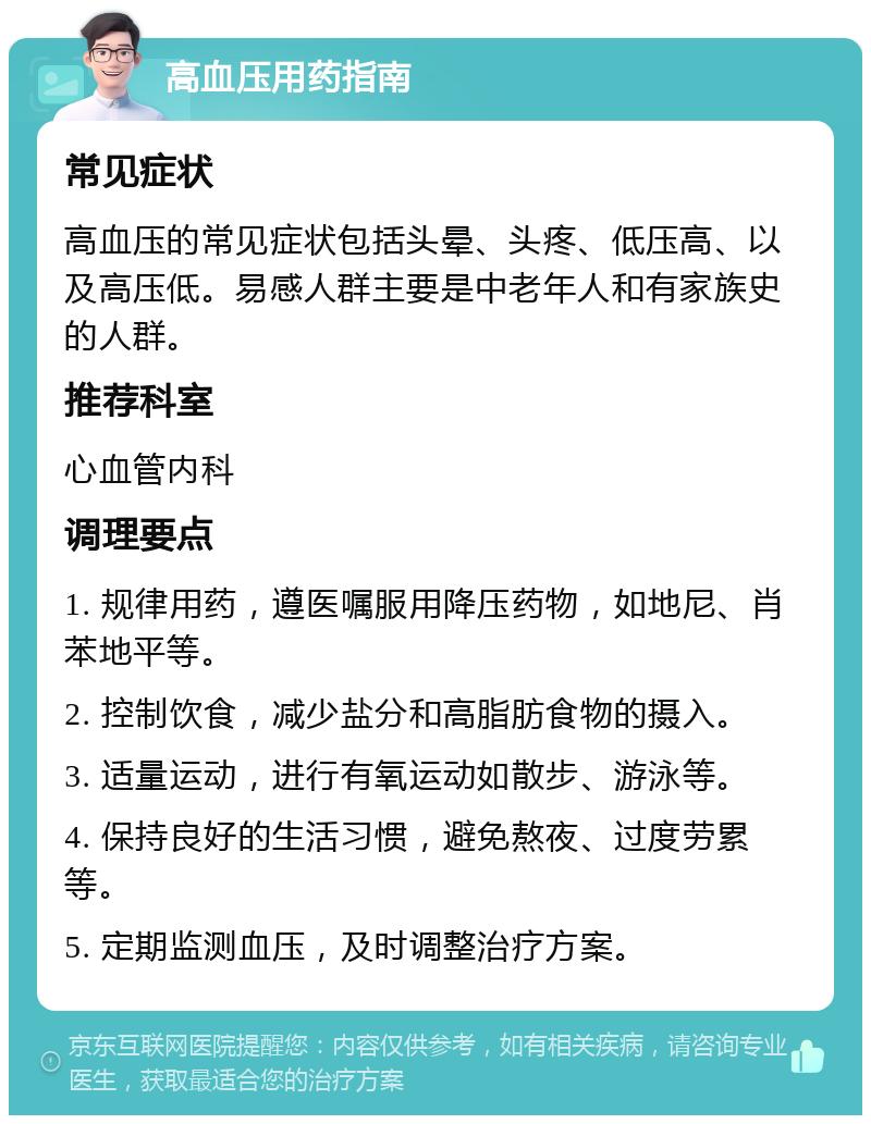 高血压用药指南 常见症状 高血压的常见症状包括头晕、头疼、低压高、以及高压低。易感人群主要是中老年人和有家族史的人群。 推荐科室 心血管内科 调理要点 1. 规律用药，遵医嘱服用降压药物，如地尼、肖苯地平等。 2. 控制饮食，减少盐分和高脂肪食物的摄入。 3. 适量运动，进行有氧运动如散步、游泳等。 4. 保持良好的生活习惯，避免熬夜、过度劳累等。 5. 定期监测血压，及时调整治疗方案。