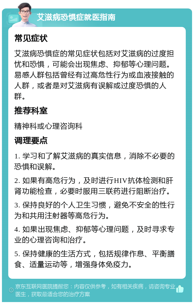 艾滋病恐惧症就医指南 常见症状 艾滋病恐惧症的常见症状包括对艾滋病的过度担忧和恐惧，可能会出现焦虑、抑郁等心理问题。易感人群包括曾经有过高危性行为或血液接触的人群，或者是对艾滋病有误解或过度恐惧的人群。 推荐科室 精神科或心理咨询科 调理要点 1. 学习和了解艾滋病的真实信息，消除不必要的恐惧和误解。 2. 如果有高危行为，及时进行HIV抗体检测和肝肾功能检查，必要时服用三联药进行阻断治疗。 3. 保持良好的个人卫生习惯，避免不安全的性行为和共用注射器等高危行为。 4. 如果出现焦虑、抑郁等心理问题，及时寻求专业的心理咨询和治疗。 5. 保持健康的生活方式，包括规律作息、平衡膳食、适量运动等，增强身体免疫力。