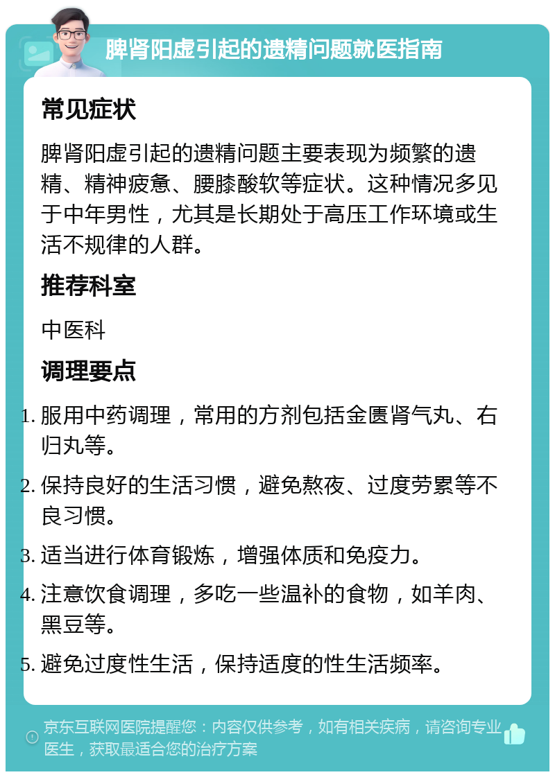 脾肾阳虚引起的遗精问题就医指南 常见症状 脾肾阳虚引起的遗精问题主要表现为频繁的遗精、精神疲惫、腰膝酸软等症状。这种情况多见于中年男性，尤其是长期处于高压工作环境或生活不规律的人群。 推荐科室 中医科 调理要点 服用中药调理，常用的方剂包括金匮肾气丸、右归丸等。 保持良好的生活习惯，避免熬夜、过度劳累等不良习惯。 适当进行体育锻炼，增强体质和免疫力。 注意饮食调理，多吃一些温补的食物，如羊肉、黑豆等。 避免过度性生活，保持适度的性生活频率。