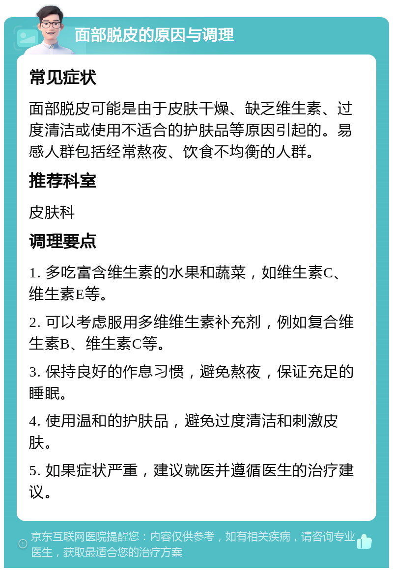 面部脱皮的原因与调理 常见症状 面部脱皮可能是由于皮肤干燥、缺乏维生素、过度清洁或使用不适合的护肤品等原因引起的。易感人群包括经常熬夜、饮食不均衡的人群。 推荐科室 皮肤科 调理要点 1. 多吃富含维生素的水果和蔬菜，如维生素C、维生素E等。 2. 可以考虑服用多维维生素补充剂，例如复合维生素B、维生素C等。 3. 保持良好的作息习惯，避免熬夜，保证充足的睡眠。 4. 使用温和的护肤品，避免过度清洁和刺激皮肤。 5. 如果症状严重，建议就医并遵循医生的治疗建议。