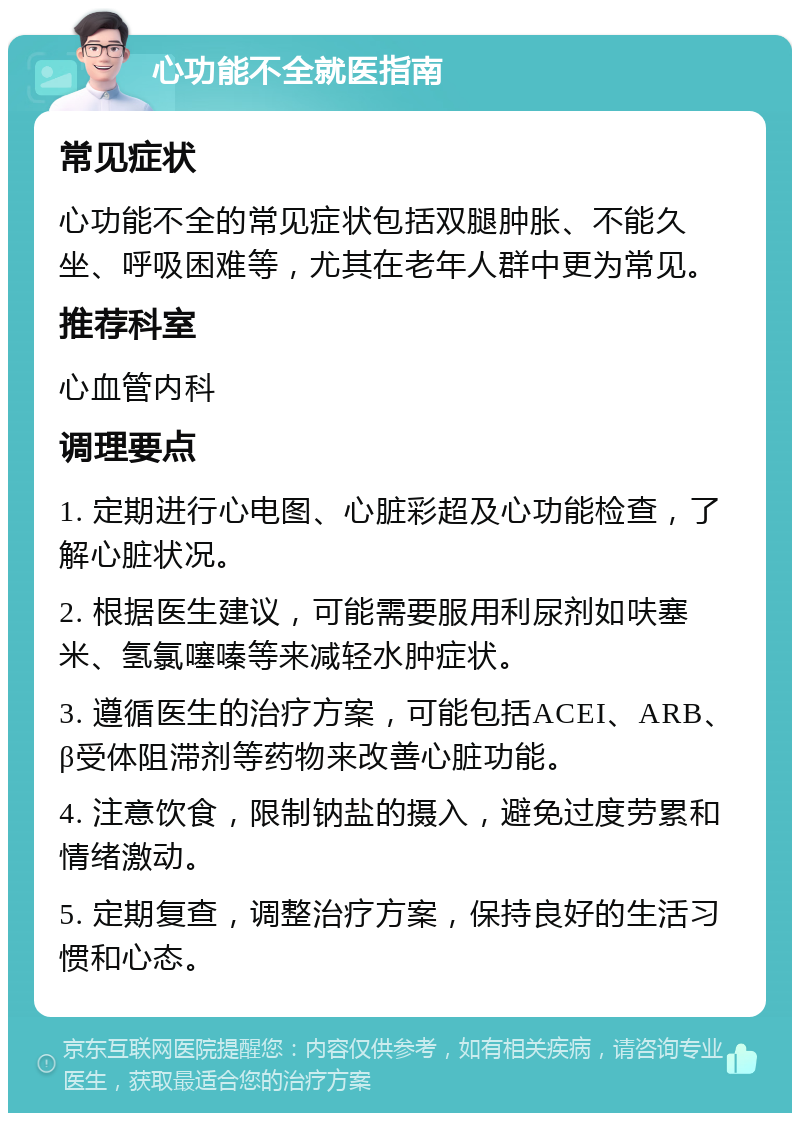 心功能不全就医指南 常见症状 心功能不全的常见症状包括双腿肿胀、不能久坐、呼吸困难等，尤其在老年人群中更为常见。 推荐科室 心血管内科 调理要点 1. 定期进行心电图、心脏彩超及心功能检查，了解心脏状况。 2. 根据医生建议，可能需要服用利尿剂如呋塞米、氢氯噻嗪等来减轻水肿症状。 3. 遵循医生的治疗方案，可能包括ACEI、ARB、β受体阻滞剂等药物来改善心脏功能。 4. 注意饮食，限制钠盐的摄入，避免过度劳累和情绪激动。 5. 定期复查，调整治疗方案，保持良好的生活习惯和心态。